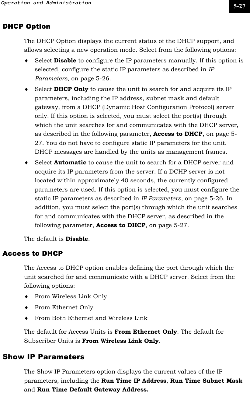 Operation and Administration     5-27 DHCP Option The DHCP Option displays the current status of the DHCP support, and allows selecting a new operation mode. Select from the following options: ♦ Select Disable to configure the IP parameters manually. If this option is selected, configure the static IP parameters as described in IP Parameters, on page 5-26. ♦ Select DHCP Only to cause the unit to search for and acquire its IP parameters, including the IP address, subnet mask and default gateway, from a DHCP (Dynamic Host Configuration Protocol) server only. If this option is selected, you must select the port(s) through which the unit searches for and communicates with the DHCP server, as described in the following parameter, Access to DHCP, on page 5-27. You do not have to configure static IP parameters for the unit. DHCP messages are handled by the units as management frames. ♦ Select Automatic to cause the unit to search for a DHCP server and acquire its IP parameters from the server. If a DCHP server is not located within approximately 40 seconds, the currently configured parameters are used. If this option is selected, you must configure the static IP parameters as described in IP Parameters, on page 5-26. In addition, you must select the port(s) through which the unit searches for and communicates with the DHCP server, as described in the following parameter, Access to DHCP, on page 5-27. The default is Disable. Access to DHCP The Access to DHCP option enables defining the port through which the unit searched for and communicate with a DHCP server. Select from the following options: ♦ From Wireless Link Only ♦ From Ethernet Only ♦ From Both Ethernet and Wireless Link The default for Access Units is From Ethernet Only. The default for Subscriber Units is From Wireless Link Only. Show IP Parameters The Show IP Parameters option displays the current values of the IP parameters, including the Run Time IP Address, Run Time Subnet Mask and Run Time Default Gateway Address.   