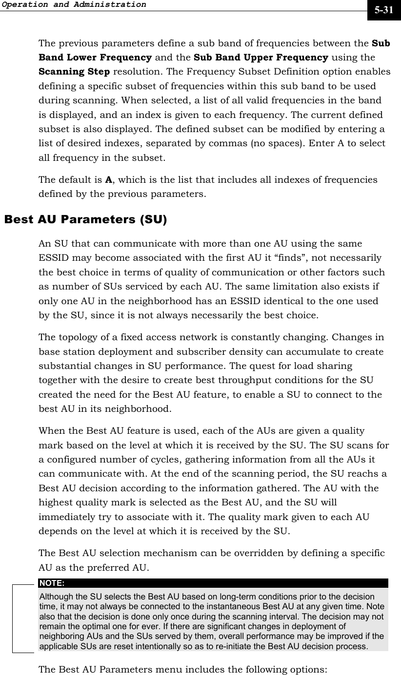 Operation and Administration     5-31 The previous parameters define a sub band of frequencies between the Sub Band Lower Frequency and the Sub Band Upper Frequency using the Scanning Step resolution. The Frequency Subset Definition option enables defining a specific subset of frequencies within this sub band to be used during scanning. When selected, a list of all valid frequencies in the band is displayed, and an index is given to each frequency. The current defined subset is also displayed. The defined subset can be modified by entering a list of desired indexes, separated by commas (no spaces). Enter A to select all frequency in the subset.  The default is A, which is the list that includes all indexes of frequencies defined by the previous parameters. Best AU Parameters (SU) An SU that can communicate with more than one AU using the same ESSID may become associated with the first AU it “finds”, not necessarily the best choice in terms of quality of communication or other factors such as number of SUs serviced by each AU. The same limitation also exists if only one AU in the neighborhood has an ESSID identical to the one used by the SU, since it is not always necessarily the best choice.  The topology of a fixed access network is constantly changing. Changes in base station deployment and subscriber density can accumulate to create substantial changes in SU performance. The quest for load sharing together with the desire to create best throughput conditions for the SU created the need for the Best AU feature, to enable a SU to connect to the best AU in its neighborhood.  When the Best AU feature is used, each of the AUs are given a quality mark based on the level at which it is received by the SU. The SU scans for a configured number of cycles, gathering information from all the AUs it can communicate with. At the end of the scanning period, the SU reachs a Best AU decision according to the information gathered. The AU with the highest quality mark is selected as the Best AU, and the SU will immediately try to associate with it. The quality mark given to each AU depends on the level at which it is received by the SU. The Best AU selection mechanism can be overridden by defining a specific AU as the preferred AU. NOTE: Although the SU selects the Best AU based on long-term conditions prior to the decision time, it may not always be connected to the instantaneous Best AU at any given time. Note also that the decision is done only once during the scanning interval. The decision may not remain the optimal one for ever. If there are significant changes in deployment of neighboring AUs and the SUs served by them, overall performance may be improved if the applicable SUs are reset intentionally so as to re-initiate the Best AU decision process. The Best AU Parameters menu includes the following options: 