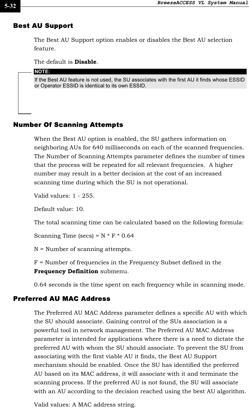BreezeACCESS VL System Manual    5-32 Best AU Support The Best AU Support option enables or disables the Best AU selection feature.  The default is Disable. NOTE: If the Best AU feature is not used, the SU associates with the first AU it finds whose ESSID or Operator ESSID is identical to its own ESSID. Number Of Scanning Attempts When the Best AU option is enabled, the SU gathers information on neighboring AUs for 640 milliseconds on each of the scanned frequencies. The Number of Scanning Attempts parameter defines the number of times that the process will be repeated for all relevant frequencies.  A higher number may result in a better decision at the cost of an increased scanning time during which the SU is not operational. Valid values: 1 - 255. Default value: 10. The total scanning time can be calculated based on the following formula: Scanning Time (secs) = N * F * 0.64 N = Number of scanning attempts. F = Number of frequencies in the Frequency Subset defined in the Frequency Definition submenu.  0.64 seconds is the time spent on each frequency while in scanning mode. Preferred AU MAC Address The Preferred AU MAC Address parameter defines a specific AU with which the SU should associate. Gaining control of the SUs association is a powerful tool in network management. The Preferred AU MAC Address parameter is intended for applications where there is a need to dictate the preferred AU with whom the SU should associate. To prevent the SU from associating with the first viable AU it finds, the Best AU Support mechanism should be enabled. Once the SU has identified the preferred AU based on its MAC address, it will associate with it and terminate the scanning process. If the preferred AU is not found, the SU will associate with an AU according to the decision reached using the best AU algorithm. Valid values: A MAC address string. 
