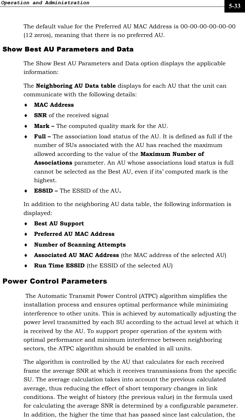 Operation and Administration     5-33 The default value for the Preferred AU MAC Address is 00-00-00-00-00-00 (12 zeros), meaning that there is no preferred AU. Show Best AU Parameters and Data The Show Best AU Parameters and Data option displays the applicable information: The Neighboring AU Data table displays for each AU that the unit can communicate with the following details: ♦ MAC Address ♦ SNR of the received signal  ♦ Mark – The computed quality mark for the AU. ♦ Full – The association load status of the AU. It is defined as full if the number of SUs associated with the AU has reached the maximum allowed according to the value of the Maximum Number of Associations parameter. An AU whose associations load status is full cannot be selected as the Best AU, even if its’ computed mark is the highest. ♦ ESSID – The ESSID of the AU.  In addition to the neighboring AU data table, the following information is displayed: ♦ Best AU Support ♦ Preferred AU MAC Address ♦ Number of Scanning Attempts ♦ Associated AU MAC Address (the MAC address of the selected AU)  ♦ Run Time ESSID (the ESSID of the selected AU) Power Control Parameters  The Automatic Transmit Power Control (ATPC) algorithm simplifies the installation process and ensures optimal performance while minimizing interference to other units. This is achieved by automatically adjusting the power level transmitted by each SU according to the actual level at which it is received by the AU. To support proper operation of the system with optimal performance and minimum interference between neighboring sectors, the ATPC algorithm should be enabled in all units. The algorithm is controlled by the AU that calculates for each received frame the average SNR at which it receives transmissions from the specific SU. The average calculation takes into account the previous calculated average, thus reducing the effect of short temporary changes in link conditions. The weight of history (the previous value) in the formula used for calculating the average SNR is determined by a configurable parameter. In addition, the higher the time that has passed since last calculation, the 