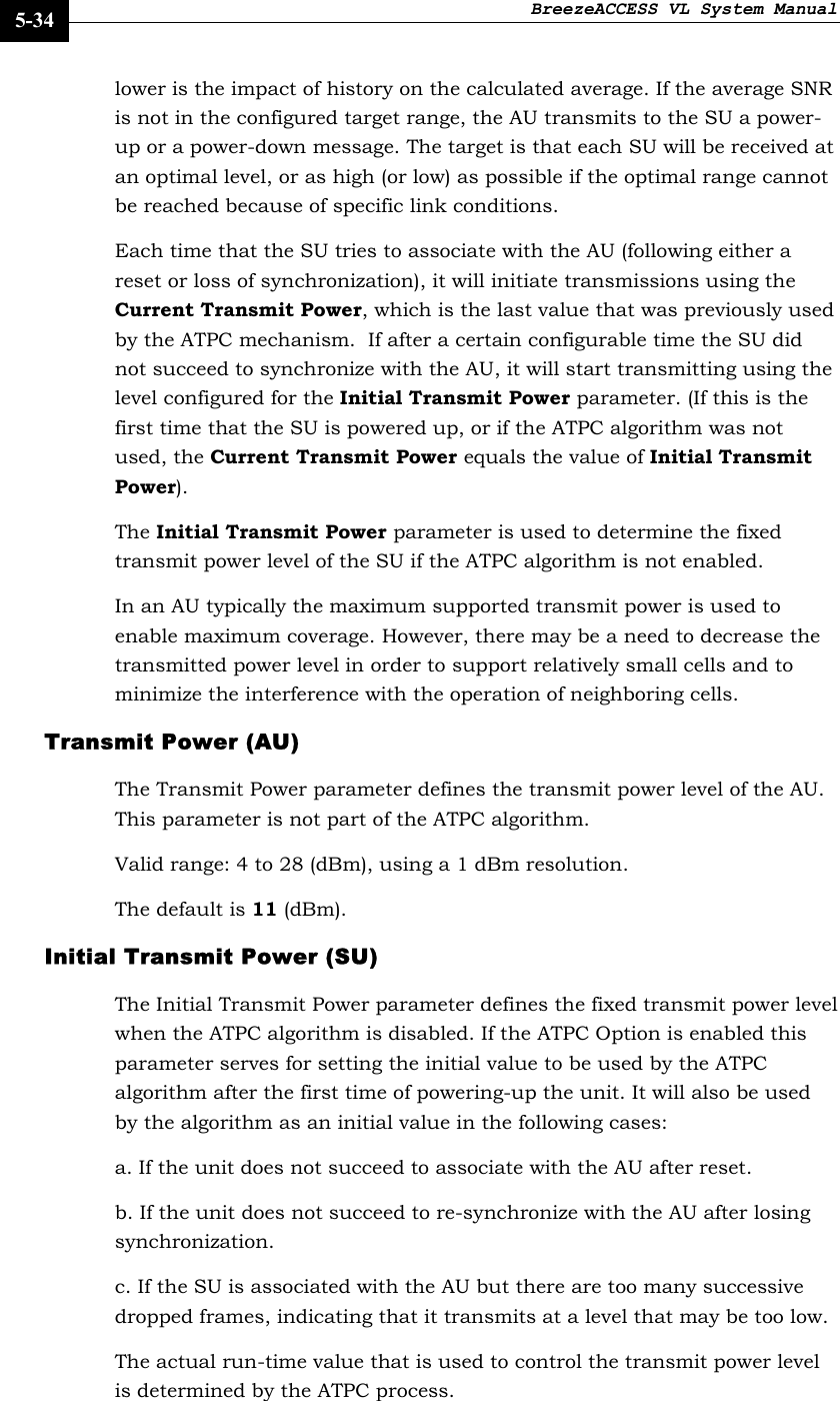 BreezeACCESS VL System Manual    5-34 lower is the impact of history on the calculated average. If the average SNR is not in the configured target range, the AU transmits to the SU a power-up or a power-down message. The target is that each SU will be received at an optimal level, or as high (or low) as possible if the optimal range cannot be reached because of specific link conditions.  Each time that the SU tries to associate with the AU (following either a reset or loss of synchronization), it will initiate transmissions using the Current Transmit Power, which is the last value that was previously used by the ATPC mechanism.  If after a certain configurable time the SU did not succeed to synchronize with the AU, it will start transmitting using the level configured for the Initial Transmit Power parameter. (If this is the first time that the SU is powered up, or if the ATPC algorithm was not used, the Current Transmit Power equals the value of Initial Transmit Power). The Initial Transmit Power parameter is used to determine the fixed transmit power level of the SU if the ATPC algorithm is not enabled. In an AU typically the maximum supported transmit power is used to enable maximum coverage. However, there may be a need to decrease the transmitted power level in order to support relatively small cells and to minimize the interference with the operation of neighboring cells. Transmit Power (AU) The Transmit Power parameter defines the transmit power level of the AU. This parameter is not part of the ATPC algorithm.  Valid range: 4 to 28 (dBm), using a 1 dBm resolution. The default is 11 (dBm). Initial Transmit Power (SU) The Initial Transmit Power parameter defines the fixed transmit power level when the ATPC algorithm is disabled. If the ATPC Option is enabled this parameter serves for setting the initial value to be used by the ATPC algorithm after the first time of powering-up the unit. It will also be used by the algorithm as an initial value in the following cases: a. If the unit does not succeed to associate with the AU after reset. b. If the unit does not succeed to re-synchronize with the AU after losing synchronization. c. If the SU is associated with the AU but there are too many successive dropped frames, indicating that it transmits at a level that may be too low. The actual run-time value that is used to control the transmit power level is determined by the ATPC process. 