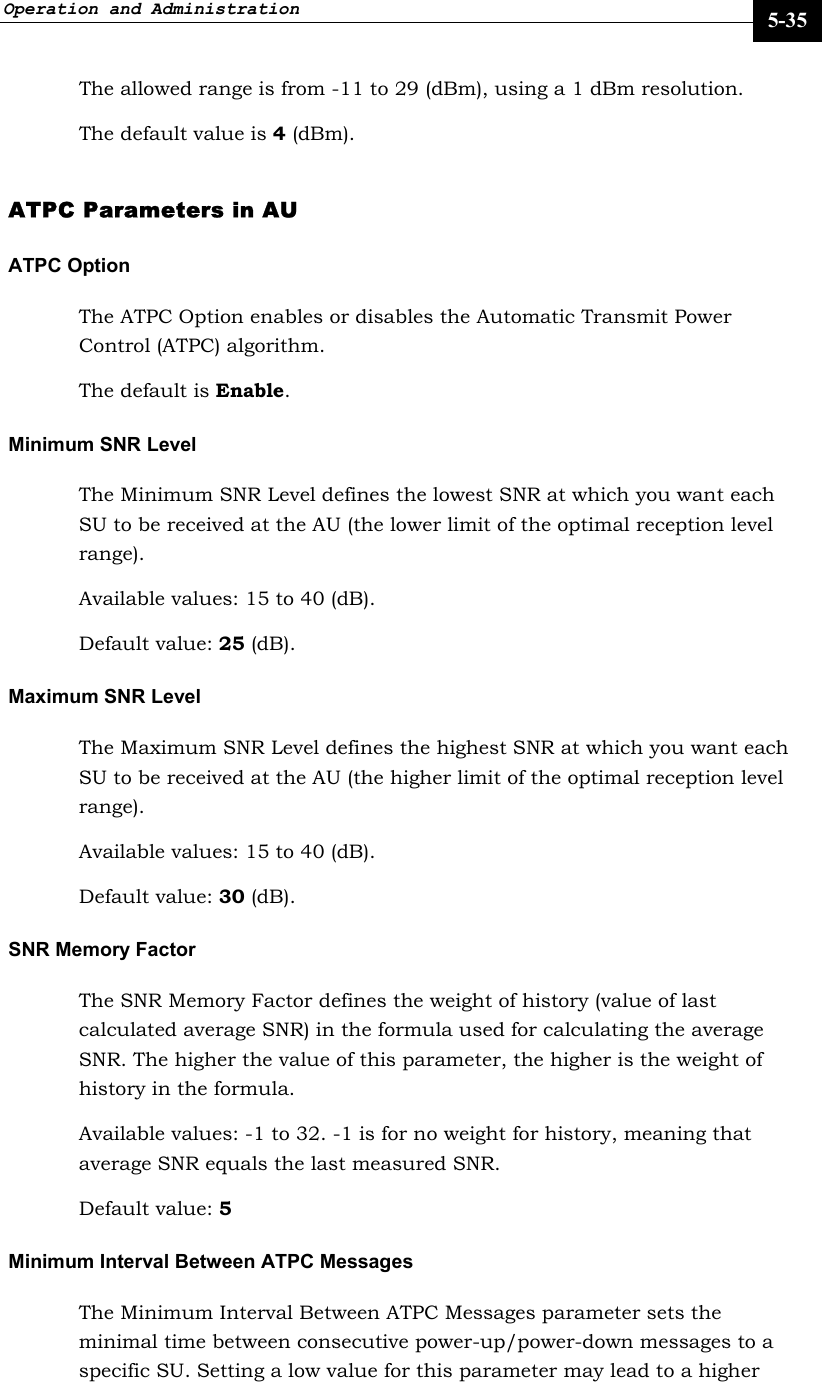 Operation and Administration     5-35 The allowed range is from -11 to 29 (dBm), using a 1 dBm resolution.  The default value is 4 (dBm).  ATPC Parameters in AU   ATPC Option  The ATPC Option enables or disables the Automatic Transmit Power Control (ATPC) algorithm.  The default is Enable.  Minimum SNR Level The Minimum SNR Level defines the lowest SNR at which you want each SU to be received at the AU (the lower limit of the optimal reception level range). Available values: 15 to 40 (dB). Default value: 25 (dB). Maximum SNR Level The Maximum SNR Level defines the highest SNR at which you want each SU to be received at the AU (the higher limit of the optimal reception level range). Available values: 15 to 40 (dB). Default value: 30 (dB). SNR Memory Factor The SNR Memory Factor defines the weight of history (value of last calculated average SNR) in the formula used for calculating the average SNR. The higher the value of this parameter, the higher is the weight of history in the formula.  Available values: -1 to 32. -1 is for no weight for history, meaning that average SNR equals the last measured SNR. Default value: 5 Minimum Interval Between ATPC Messages The Minimum Interval Between ATPC Messages parameter sets the minimal time between consecutive power-up/power-down messages to a specific SU. Setting a low value for this parameter may lead to a higher 