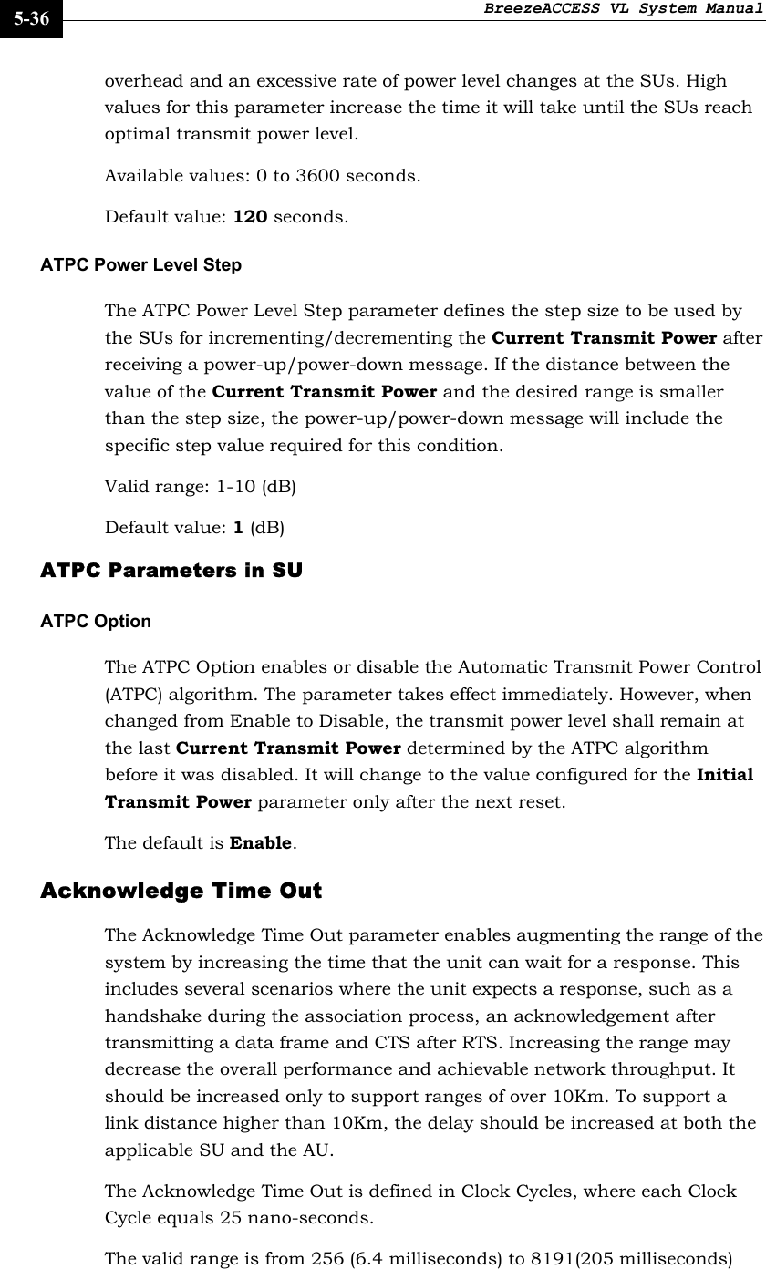 BreezeACCESS VL System Manual    5-36 overhead and an excessive rate of power level changes at the SUs. High values for this parameter increase the time it will take until the SUs reach optimal transmit power level. Available values: 0 to 3600 seconds. Default value: 120 seconds. ATPC Power Level Step The ATPC Power Level Step parameter defines the step size to be used by the SUs for incrementing/decrementing the Current Transmit Power after receiving a power-up/power-down message. If the distance between the value of the Current Transmit Power and the desired range is smaller than the step size, the power-up/power-down message will include the specific step value required for this condition. Valid range: 1-10 (dB) Default value: 1 (dB)  ATPC Parameters in SU   ATPC Option The ATPC Option enables or disable the Automatic Transmit Power Control (ATPC) algorithm. The parameter takes effect immediately. However, when changed from Enable to Disable, the transmit power level shall remain at the last Current Transmit Power determined by the ATPC algorithm before it was disabled. It will change to the value configured for the Initial Transmit Power parameter only after the next reset. The default is Enable.   Acknowledge Time Out The Acknowledge Time Out parameter enables augmenting the range of the system by increasing the time that the unit can wait for a response. This includes several scenarios where the unit expects a response, such as a handshake during the association process, an acknowledgement after transmitting a data frame and CTS after RTS. Increasing the range may decrease the overall performance and achievable network throughput. It should be increased only to support ranges of over 10Km. To support a link distance higher than 10Km, the delay should be increased at both the applicable SU and the AU.  The Acknowledge Time Out is defined in Clock Cycles, where each Clock Cycle equals 25 nano-seconds.  The valid range is from 256 (6.4 milliseconds) to 8191(205 milliseconds) 