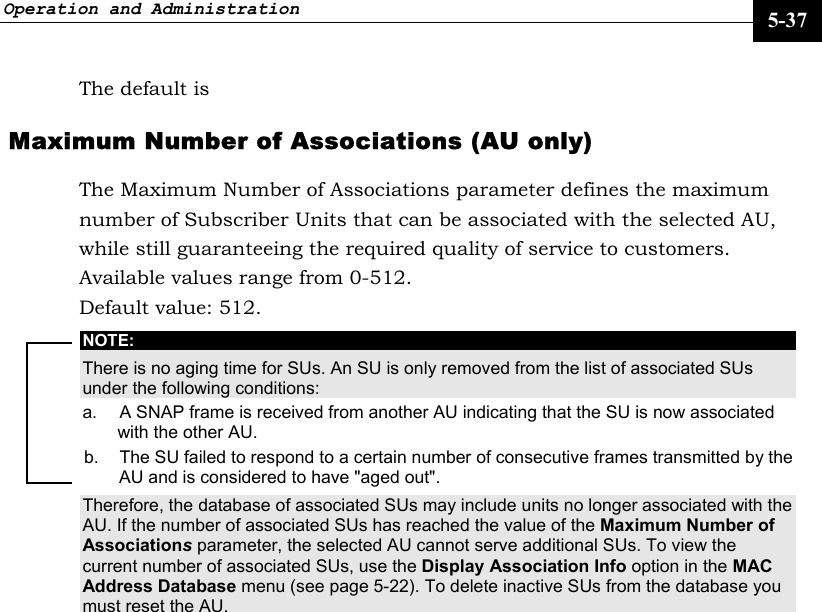 Operation and Administration     5-37 The default is   Maximum Number of Associations (AU only) The Maximum Number of Associations parameter defines the maximum number of Subscriber Units that can be associated with the selected AU, while still guaranteeing the required quality of service to customers.  Available values range from 0-512.  Default value: 512. NOTE: There is no aging time for SUs. An SU is only removed from the list of associated SUs under the following conditions: a.  A SNAP frame is received from another AU indicating that the SU is now associated with the other AU. b.  The SU failed to respond to a certain number of consecutive frames transmitted by the AU and is considered to have &quot;aged out&quot;. Therefore, the database of associated SUs may include units no longer associated with the AU. If the number of associated SUs has reached the value of the Maximum Number of Associations parameter, the selected AU cannot serve additional SUs. To view the current number of associated SUs, use the Display Association Info option in the MAC Address Database menu (see page 5-22). To delete inactive SUs from the database you must reset the AU.    