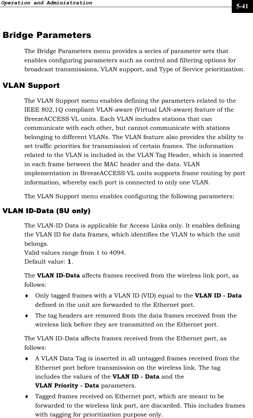 Operation and Administration     5-41 Bridge Parameters The Bridge Parameters menu provides a series of parameter sets that enables configuring parameters such as control and filtering options for broadcast transmissions, VLAN support, and Type of Service prioritization. VLAN Support The VLAN Support menu enables defining the parameters related to the IEEE 802.1Q compliant VLAN-aware (Virtual LAN-aware) feature of the BreezeACCESS VL units. Each VLAN includes stations that can communicate with each other, but cannot communicate with stations belonging to different VLANs. The VLAN feature also provides the ability to set traffic priorities for transmission of certain frames. The information related to the VLAN is included in the VLAN Tag Header, which is inserted in each frame between the MAC header and the data. VLAN implementation in BreezeACCESS VL units supports frame routing by port information, whereby each port is connected to only one VLAN. The VLAN Support menu enables configuring the following parameters: VLAN ID-Data (SU only)  The VLAN-ID Data is applicable for Access Links only. It enables defining the VLAN ID for data frames, which identifies the VLAN to which the unit belongs. Valid values range from 1 to 4094.  Default value: 1. The VLAN ID-Data affects frames received from the wireless link port, as follows:  ♦ Only tagged frames with a VLAN ID (VID) equal to the VLAN ID - Data defined in the unit are forwarded to the Ethernet port. ♦ The tag headers are removed from the data frames received from the wireless link before they are transmitted on the Ethernet port. The VLAN ID-Data affects frames received from the Ethernet port, as follows: ♦ A VLAN Data Tag is inserted in all untagged frames received from the Ethernet port before transmission on the wireless link. The tag includes the values of the VLAN ID - Data and the VLAN Priority - Data parameters. ♦ Tagged frames received on Ethernet port, which are meant to be forwarded to the wireless link port, are discarded. This includes frames with tagging for prioritization purpose only. 