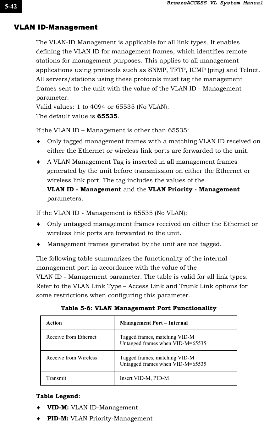 BreezeACCESS VL System Manual    5-42 VLAN ID-Management  The VLAN-ID Management is applicable for all link types. It enables defining the VLAN ID for management frames, which identifies remote stations for management purposes. This applies to all management applications using protocols such as SNMP, TFTP, ICMP (ping) and Telnet. All servers/stations using these protocols must tag the management frames sent to the unit with the value of the VLAN ID - Management parameter.  Valid values: 1 to 4094 or 65535 (No VLAN).  The default value is 65535. If the VLAN ID – Management is other than 65535: ♦ Only tagged management frames with a matching VLAN ID received on either the Ethernet or wireless link ports are forwarded to the unit.  ♦ A VLAN Management Tag is inserted in all management frames generated by the unit before transmission on either the Ethernet or wireless link port. The tag includes the values of the VLAN ID - Management and the VLAN Priority - Management parameters. If the VLAN ID - Management is 65535 (No VLAN):  ♦ Only untagged management frames received on either the Ethernet or wireless link ports are forwarded to the unit.  ♦ Management frames generated by the unit are not tagged. The following table summarizes the functionality of the internal management port in accordance with the value of the VLAN ID - Management parameter. The table is valid for all link types. Refer to the VLAN Link Type – Access Link and Trunk Link options for some restrictions when configuring this parameter. Table 5-6: VLAN Management Port Functionality Action  Management Port – Internal Receive from Ethernet  Tagged frames, matching VID-M Untagged frames when VID-M=65535 Receive from Wireless  Tagged frames, matching VID-M Untagged frames when VID-M=65535 Transmit   Insert VID-M, PID-M Table Legend:  ♦ VID-M: VLAN ID-Management  ♦ PID-M: VLAN Priority-Management 