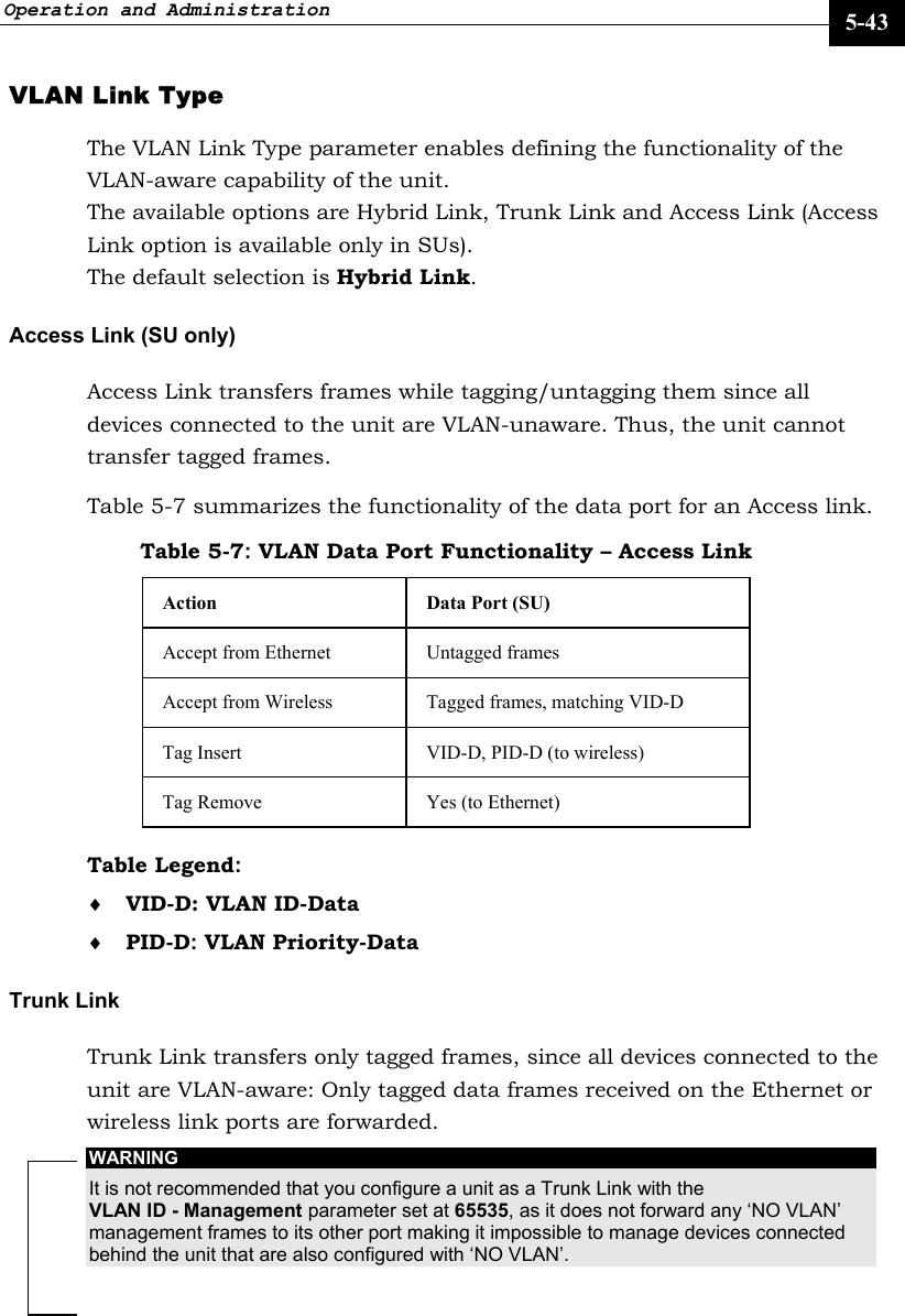 Operation and Administration     5-43 VLAN Link Type  The VLAN Link Type parameter enables defining the functionality of the VLAN-aware capability of the unit.  The available options are Hybrid Link, Trunk Link and Access Link (Access Link option is available only in SUs).  The default selection is Hybrid Link. Access Link (SU only) Access Link transfers frames while tagging/untagging them since all devices connected to the unit are VLAN-unaware. Thus, the unit cannot transfer tagged frames. Table 5-7 summarizes the functionality of the data port for an Access link. Table 5-7: VLAN Data Port Functionality – Access Link Action  Data Port (SU) Accept from Ethernet  Untagged frames Accept from Wireless  Tagged frames, matching VID-D  Tag Insert   VID-D, PID-D (to wireless) Tag Remove  Yes (to Ethernet) Table Legend:  ♦ VID-D: VLAN ID-Data ♦ PID-D: VLAN Priority-Data Trunk Link Trunk Link transfers only tagged frames, since all devices connected to the unit are VLAN-aware: Only tagged data frames received on the Ethernet or wireless link ports are forwarded.  WARNING It is not recommended that you configure a unit as a Trunk Link with the VLAN ID - Management parameter set at 65535, as it does not forward any ‘NO VLAN’ management frames to its other port making it impossible to manage devices connected behind the unit that are also configured with ‘NO VLAN’. 