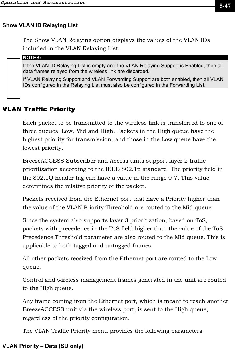 Operation and Administration     5-47 Show VLAN ID Relaying List The Show VLAN Relaying option displays the values of the VLAN IDs included in the VLAN Relaying List. NOTES: If the VLAN ID Relaying List is empty and the VLAN Relaying Support is Enabled, then all data frames relayed from the wireless link are discarded. If VLAN Relaying Support and VLAN Forwarding Support are both enabled, then all VLAN IDs configured in the Relaying List must also be configured in the Forwarding List. VLAN Traffic Priority  Each packet to be transmitted to the wireless link is transferred to one of three queues: Low, Mid and High. Packets in the High queue have the highest priority for transmission, and those in the Low queue have the lowest priority.  BreezeACCESS Subscriber and Access units support layer 2 traffic prioritization according to the IEEE 802.1p standard. The priority field in the 802.1Q header tag can have a value in the range 0-7. This value determines the relative priority of the packet.  Packets received from the Ethernet port that have a Priority higher than the value of the VLAN Priority Threshold are routed to the Mid queue.  Since the system also supports layer 3 prioritization, based on ToS, packets with precedence in the ToS field higher than the value of the ToS Precedence Threshold parameter are also routed to the Mid queue. This is applicable to both tagged and untagged frames. All other packets received from the Ethernet port are routed to the Low queue. Control and wireless management frames generated in the unit are routed to the High queue. Any frame coming from the Ethernet port, which is meant to reach another BreezeACCESS unit via the wireless port, is sent to the High queue, regardless of the priority configuration. The VLAN Traffic Priority menu provides the following parameters: VLAN Priority – Data (SU only) 