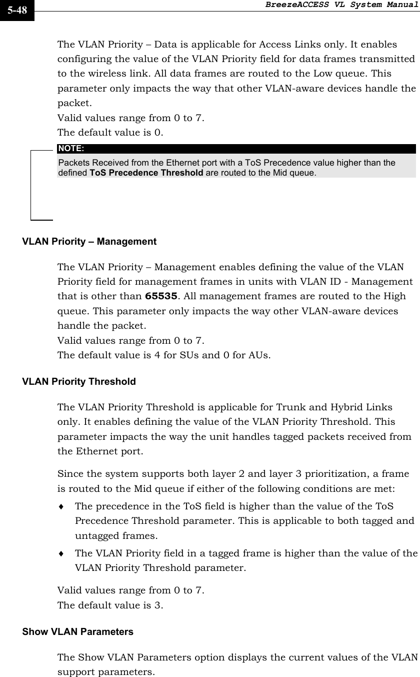 BreezeACCESS VL System Manual    5-48 The VLAN Priority – Data is applicable for Access Links only. It enables configuring the value of the VLAN Priority field for data frames transmitted to the wireless link. All data frames are routed to the Low queue. This parameter only impacts the way that other VLAN-aware devices handle the packet.  Valid values range from 0 to 7.  The default value is 0. NOTE: Packets Received from the Ethernet port with a ToS Precedence value higher than the defined ToS Precedence Threshold are routed to the Mid queue. VLAN Priority – Management  The VLAN Priority – Management enables defining the value of the VLAN Priority field for management frames in units with VLAN ID - Management that is other than 65535. All management frames are routed to the High queue. This parameter only impacts the way other VLAN-aware devices handle the packet.  Valid values range from 0 to 7.  The default value is 4 for SUs and 0 for AUs. VLAN Priority Threshold  The VLAN Priority Threshold is applicable for Trunk and Hybrid Links only. It enables defining the value of the VLAN Priority Threshold. This parameter impacts the way the unit handles tagged packets received from the Ethernet port. Since the system supports both layer 2 and layer 3 prioritization, a frame is routed to the Mid queue if either of the following conditions are met: ♦ The precedence in the ToS field is higher than the value of the ToS Precedence Threshold parameter. This is applicable to both tagged and untagged frames. ♦ The VLAN Priority field in a tagged frame is higher than the value of the VLAN Priority Threshold parameter. Valid values range from 0 to 7. The default value is 3. Show VLAN Parameters The Show VLAN Parameters option displays the current values of the VLAN support parameters. 