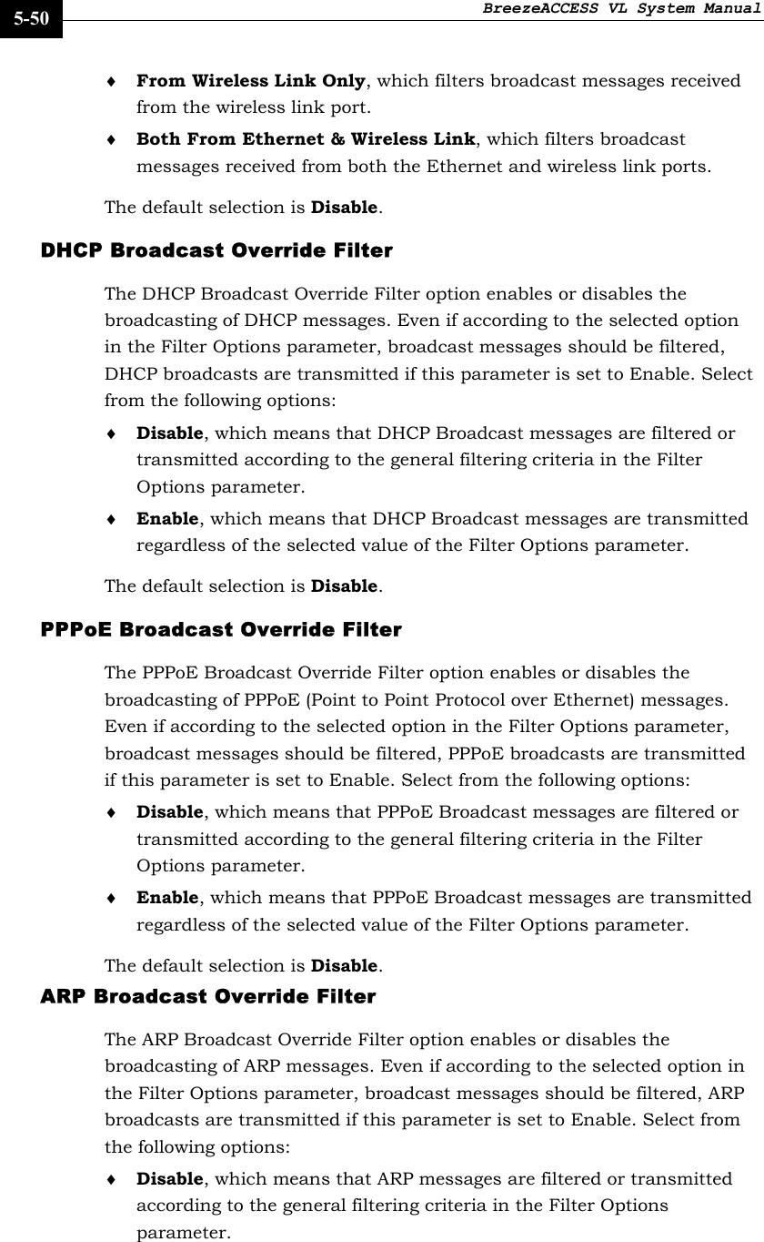 BreezeACCESS VL System Manual    5-50 ♦ From Wireless Link Only, which filters broadcast messages received from the wireless link port. ♦ Both From Ethernet &amp; Wireless Link, which filters broadcast messages received from both the Ethernet and wireless link ports. The default selection is Disable. DHCP Broadcast Override Filter The DHCP Broadcast Override Filter option enables or disables the broadcasting of DHCP messages. Even if according to the selected option in the Filter Options parameter, broadcast messages should be filtered, DHCP broadcasts are transmitted if this parameter is set to Enable. Select from the following options: ♦ Disable, which means that DHCP Broadcast messages are filtered or transmitted according to the general filtering criteria in the Filter Options parameter.  ♦ Enable, which means that DHCP Broadcast messages are transmitted regardless of the selected value of the Filter Options parameter. The default selection is Disable. PPPoE Broadcast Override Filter The PPPoE Broadcast Override Filter option enables or disables the broadcasting of PPPoE (Point to Point Protocol over Ethernet) messages. Even if according to the selected option in the Filter Options parameter, broadcast messages should be filtered, PPPoE broadcasts are transmitted if this parameter is set to Enable. Select from the following options: ♦ Disable, which means that PPPoE Broadcast messages are filtered or transmitted according to the general filtering criteria in the Filter Options parameter.  ♦ Enable, which means that PPPoE Broadcast messages are transmitted regardless of the selected value of the Filter Options parameter. The default selection is Disable. ARP Broadcast Override Filter The ARP Broadcast Override Filter option enables or disables the broadcasting of ARP messages. Even if according to the selected option in the Filter Options parameter, broadcast messages should be filtered, ARP broadcasts are transmitted if this parameter is set to Enable. Select from the following options: ♦ Disable, which means that ARP messages are filtered or transmitted according to the general filtering criteria in the Filter Options parameter.  