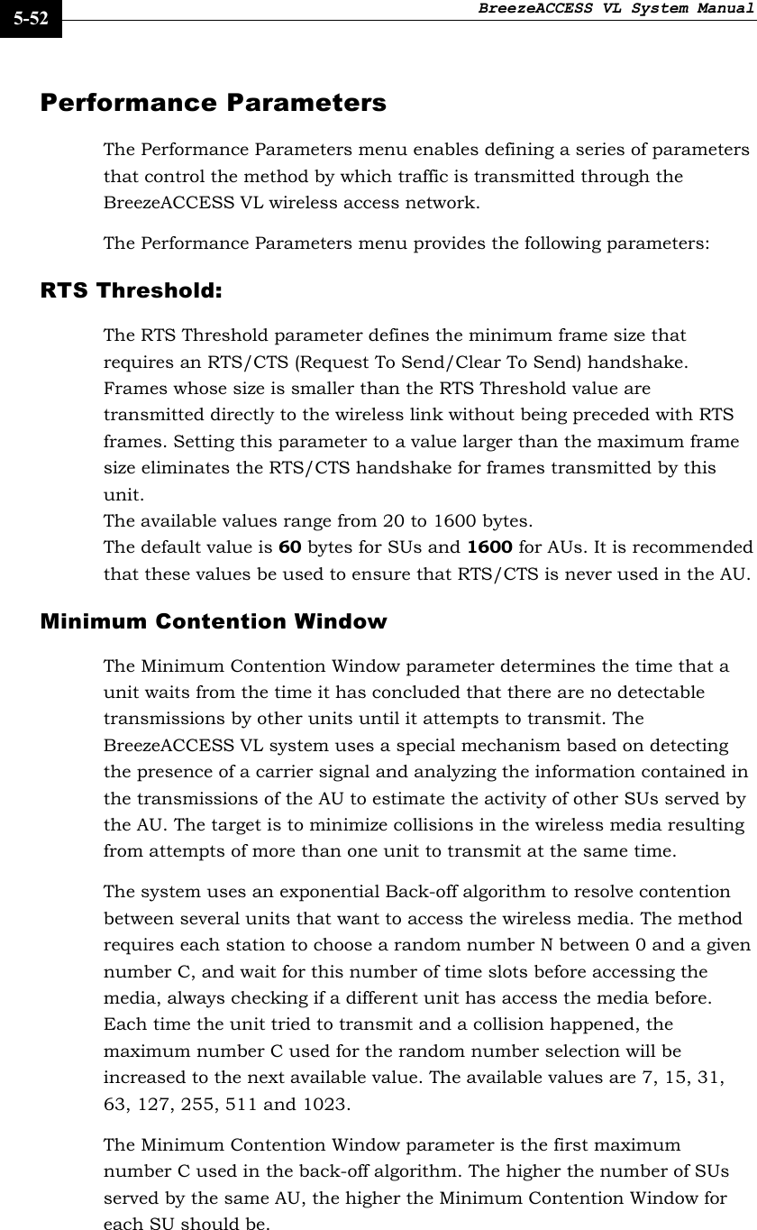 BreezeACCESS VL System Manual    5-52 Performance Parameters The Performance Parameters menu enables defining a series of parameters that control the method by which traffic is transmitted through the BreezeACCESS VL wireless access network. The Performance Parameters menu provides the following parameters: RTS Threshold:  The RTS Threshold parameter defines the minimum frame size that requires an RTS/CTS (Request To Send/Clear To Send) handshake. Frames whose size is smaller than the RTS Threshold value are transmitted directly to the wireless link without being preceded with RTS frames. Setting this parameter to a value larger than the maximum frame size eliminates the RTS/CTS handshake for frames transmitted by this unit. The available values range from 20 to 1600 bytes.  The default value is 60 bytes for SUs and 1600 for AUs. It is recommended that these values be used to ensure that RTS/CTS is never used in the AU.  Minimum Contention Window  The Minimum Contention Window parameter determines the time that a unit waits from the time it has concluded that there are no detectable transmissions by other units until it attempts to transmit. The BreezeACCESS VL system uses a special mechanism based on detecting the presence of a carrier signal and analyzing the information contained in the transmissions of the AU to estimate the activity of other SUs served by the AU. The target is to minimize collisions in the wireless media resulting from attempts of more than one unit to transmit at the same time.  The system uses an exponential Back-off algorithm to resolve contention between several units that want to access the wireless media. The method requires each station to choose a random number N between 0 and a given number C, and wait for this number of time slots before accessing the media, always checking if a different unit has access the media before. Each time the unit tried to transmit and a collision happened, the maximum number C used for the random number selection will be increased to the next available value. The available values are 7, 15, 31, 63, 127, 255, 511 and 1023.  The Minimum Contention Window parameter is the first maximum number C used in the back-off algorithm. The higher the number of SUs served by the same AU, the higher the Minimum Contention Window for each SU should be. 