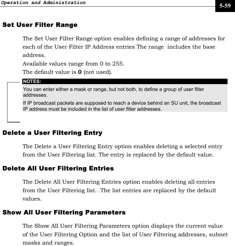 Operation and Administration     5-59 Set User Filter Range The Set User Filter Range option enables defining a range of addresses for each of the User Filter IP Address entries The range  includes the base address.  Available values range from 0 to 255. The default value is 0 (not used). NOTES: You can enter either a mask or range, but not both, to define a group of user filter addresses. If IP broadcast packets are supposed to reach a device behind an SU unit, the broadcast IP address must be included in the list of user filter addresses. Delete a User Filtering Entry The Delete a User Filtering Entry option enables deleting a selected entry from the User Filtering list. The entry is replaced by the default value. Delete All User Filtering Entries The Delete All User Filtering Entries option enables deleting all entries from the User Filtering list. .The list entries are replaced by the default values.  Show All User Filtering Parameters The Show All User Filtering Parameters option displays the current value of the User Filtering Option and the list of User Filtering addresses, subnet masks and ranges. 