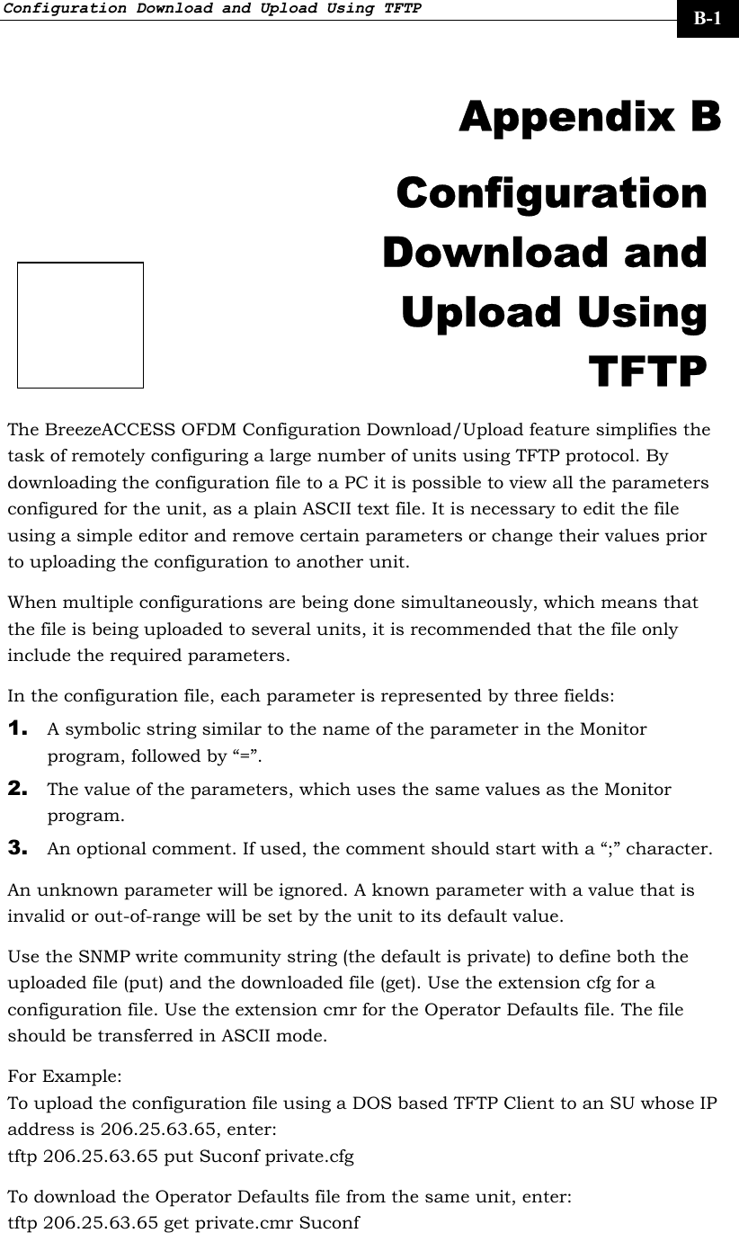 Configuration Download and Upload Using TFTP     B-1  Appendix B Configuration Download and Upload Using TFTP The BreezeACCESS OFDM Configuration Download/Upload feature simplifies the task of remotely configuring a large number of units using TFTP protocol. By downloading the configuration file to a PC it is possible to view all the parameters configured for the unit, as a plain ASCII text file. It is necessary to edit the file using a simple editor and remove certain parameters or change their values prior to uploading the configuration to another unit. When multiple configurations are being done simultaneously, which means that the file is being uploaded to several units, it is recommended that the file only include the required parameters. In the configuration file, each parameter is represented by three fields: 1. A symbolic string similar to the name of the parameter in the Monitor program, followed by “=”. 2. The value of the parameters, which uses the same values as the Monitor program. 3. An optional comment. If used, the comment should start with a “;” character. An unknown parameter will be ignored. A known parameter with a value that is invalid or out-of-range will be set by the unit to its default value. Use the SNMP write community string (the default is private) to define both the uploaded file (put) and the downloaded file (get). Use the extension cfg for a configuration file. Use the extension cmr for the Operator Defaults file. The file should be transferred in ASCII mode. For Example:  To upload the configuration file using a DOS based TFTP Client to an SU whose IP address is 206.25.63.65, enter: tftp 206.25.63.65 put Suconf private.cfg To download the Operator Defaults file from the same unit, enter:  tftp 206.25.63.65 get private.cmr Suconf  