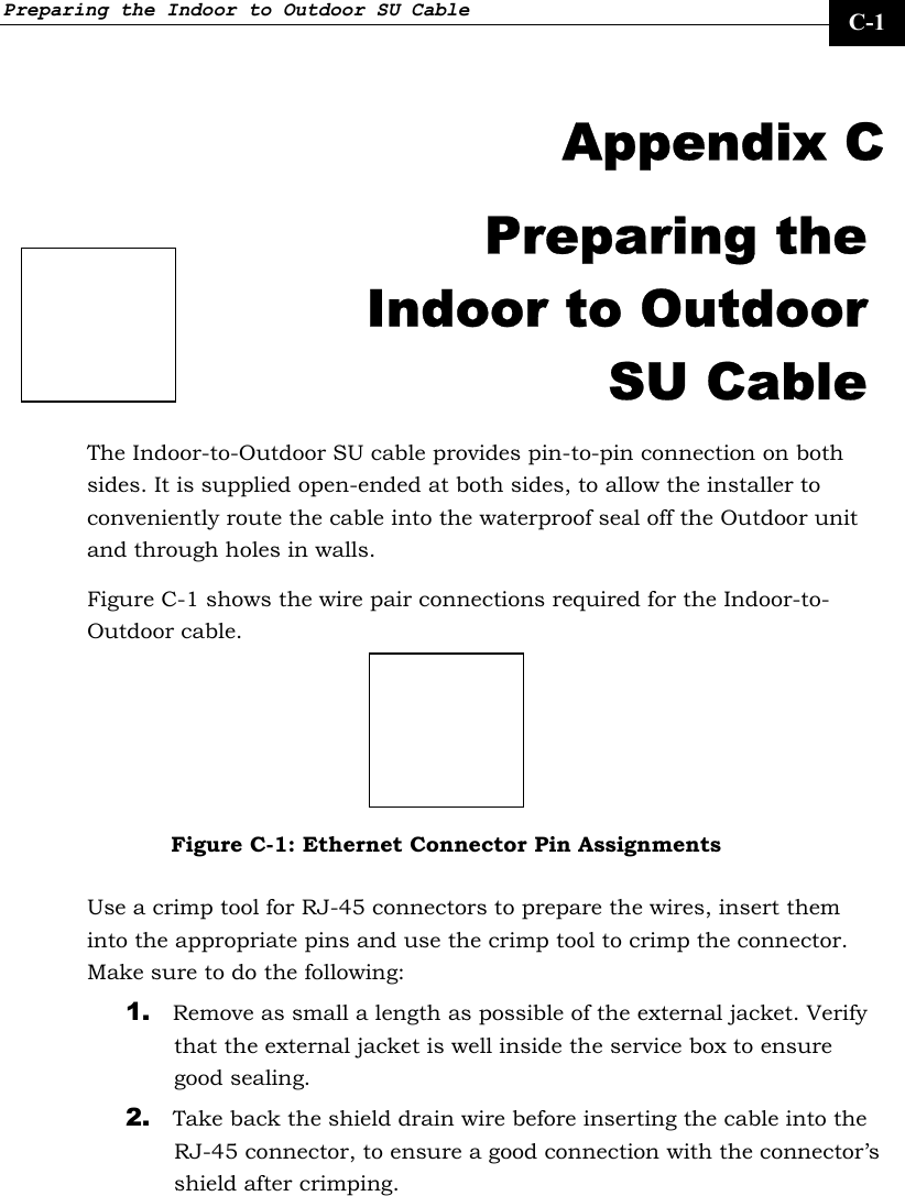 Preparing the Indoor to Outdoor SU Cable     C-1  Appendix C Preparing the Indoor to Outdoor SU Cable The Indoor-to-Outdoor SU cable provides pin-to-pin connection on both sides. It is supplied open-ended at both sides, to allow the installer to conveniently route the cable into the waterproof seal off the Outdoor unit and through holes in walls. Figure C-1 shows the wire pair connections required for the Indoor-to-Outdoor cable.  Figure C-1: Ethernet Connector Pin Assignments Use a crimp tool for RJ-45 connectors to prepare the wires, insert them into the appropriate pins and use the crimp tool to crimp the connector. Make sure to do the following: 1. Remove as small a length as possible of the external jacket. Verify that the external jacket is well inside the service box to ensure good sealing. 2. Take back the shield drain wire before inserting the cable into the RJ-45 connector, to ensure a good connection with the connector’s shield after crimping.  