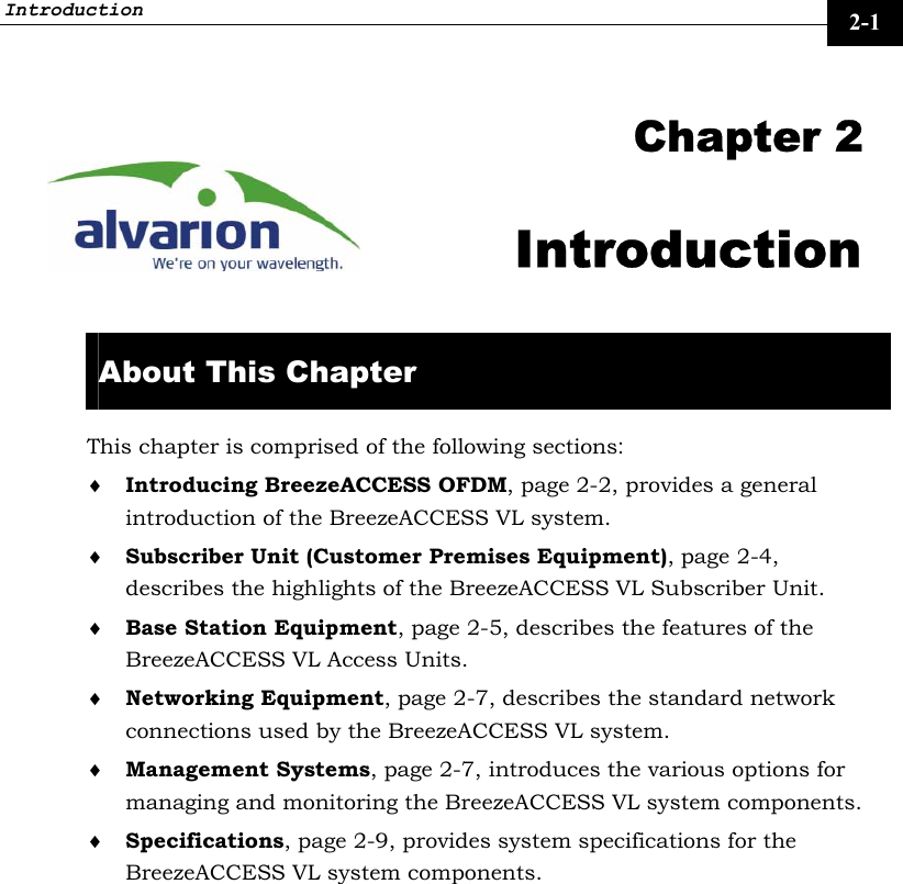 Introduction     2-1  Chapter 2 Introduction  About This Chapter This chapter is comprised of the following sections: ♦ Introducing BreezeACCESS OFDM, page 2-2, provides a general introduction of the BreezeACCESS VL system. ♦ Subscriber Unit (Customer Premises Equipment), page 2-4, describes the highlights of the BreezeACCESS VL Subscriber Unit. ♦ Base Station Equipment, page 2-5, describes the features of the BreezeACCESS VL Access Units. ♦ Networking Equipment, page 2-7, describes the standard network connections used by the BreezeACCESS VL system. ♦ Management Systems, page 2-7, introduces the various options for managing and monitoring the BreezeACCESS VL system components. ♦ Specifications, page 2-9, provides system specifications for the BreezeACCESS VL system components. 