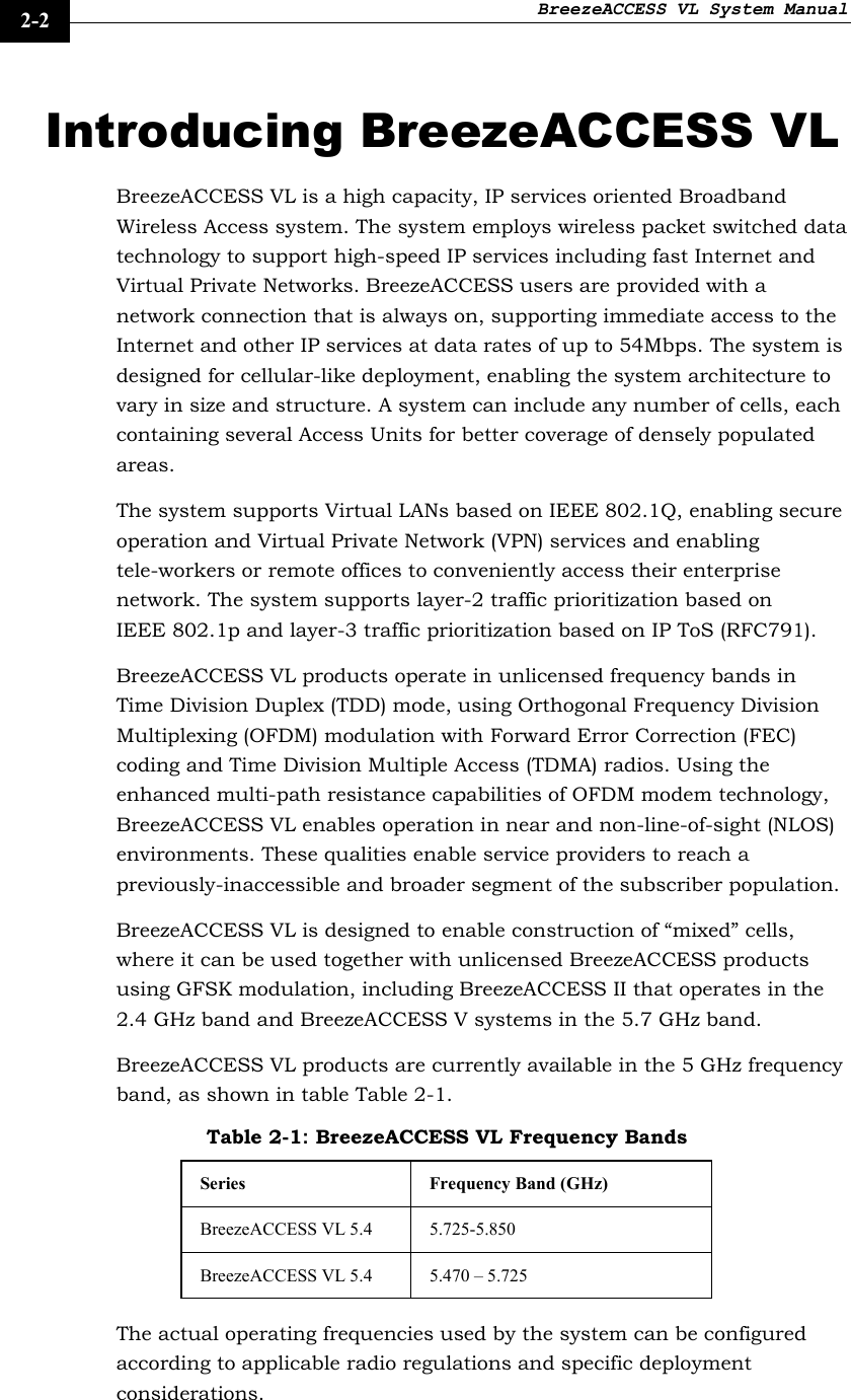 BreezeACCESS VL System Manual    2-2 Introducing BreezeACCESS VL BreezeACCESS VL is a high capacity, IP services oriented Broadband Wireless Access system. The system employs wireless packet switched data technology to support high-speed IP services including fast Internet and Virtual Private Networks. BreezeACCESS users are provided with a network connection that is always on, supporting immediate access to the Internet and other IP services at data rates of up to 54Mbps. The system is designed for cellular-like deployment, enabling the system architecture to vary in size and structure. A system can include any number of cells, each containing several Access Units for better coverage of densely populated areas. The system supports Virtual LANs based on IEEE 802.1Q, enabling secure operation and Virtual Private Network (VPN) services and enabling tele-workers or remote offices to conveniently access their enterprise network. The system supports layer-2 traffic prioritization based on IEEE 802.1p and layer-3 traffic prioritization based on IP ToS (RFC791). BreezeACCESS VL products operate in unlicensed frequency bands in Time Division Duplex (TDD) mode, using Orthogonal Frequency Division Multiplexing (OFDM) modulation with Forward Error Correction (FEC) coding and Time Division Multiple Access (TDMA) radios. Using the enhanced multi-path resistance capabilities of OFDM modem technology, BreezeACCESS VL enables operation in near and non-line-of-sight (NLOS) environments. These qualities enable service providers to reach a previously-inaccessible and broader segment of the subscriber population. BreezeACCESS VL is designed to enable construction of “mixed” cells, where it can be used together with unlicensed BreezeACCESS products using GFSK modulation, including BreezeACCESS II that operates in the 2.4 GHz band and BreezeACCESS V systems in the 5.7 GHz band.  BreezeACCESS VL products are currently available in the 5 GHz frequency band, as shown in table Table 2-1. Table 2-1: BreezeACCESS VL Frequency Bands Series  Frequency Band (GHz) BreezeACCESS VL 5.4  5.725-5.850 BreezeACCESS VL 5.4  5.470 – 5.725 The actual operating frequencies used by the system can be configured according to applicable radio regulations and specific deployment considerations.  