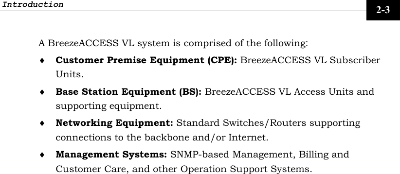 Introduction     2-3 A BreezeACCESS VL system is comprised of the following: ♦ Customer Premise Equipment (CPE): BreezeACCESS VL Subscriber Units. ♦ Base Station Equipment (BS): BreezeACCESS VL Access Units and supporting equipment. ♦ Networking Equipment: Standard Switches/Routers supporting connections to the backbone and/or Internet. ♦ Management Systems: SNMP-based Management, Billing and Customer Care, and other Operation Support Systems.  