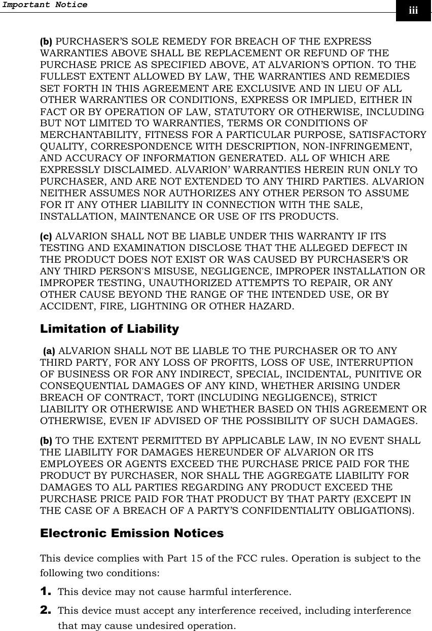 Important Notice     iii (b) PURCHASER’S SOLE REMEDY FOR BREACH OF THE EXPRESS WARRANTIES ABOVE SHALL BE REPLACEMENT OR REFUND OF THE PURCHASE PRICE AS SPECIFIED ABOVE, AT ALVARION’S OPTION. TO THE FULLEST EXTENT ALLOWED BY LAW, THE WARRANTIES AND REMEDIES SET FORTH IN THIS AGREEMENT ARE EXCLUSIVE AND IN LIEU OF ALL OTHER WARRANTIES OR CONDITIONS, EXPRESS OR IMPLIED, EITHER IN FACT OR BY OPERATION OF LAW, STATUTORY OR OTHERWISE, INCLUDING BUT NOT LIMITED TO WARRANTIES, TERMS OR CONDITIONS OF MERCHANTABILITY, FITNESS FOR A PARTICULAR PURPOSE, SATISFACTORY QUALITY, CORRESPONDENCE WITH DESCRIPTION, NON-INFRINGEMENT, AND ACCURACY OF INFORMATION GENERATED. ALL OF WHICH ARE EXPRESSLY DISCLAIMED. ALVARION’ WARRANTIES HEREIN RUN ONLY TO PURCHASER, AND ARE NOT EXTENDED TO ANY THIRD PARTIES. ALVARION NEITHER ASSUMES NOR AUTHORIZES ANY OTHER PERSON TO ASSUME FOR IT ANY OTHER LIABILITY IN CONNECTION WITH THE SALE, INSTALLATION, MAINTENANCE OR USE OF ITS PRODUCTS. (c) ALVARION SHALL NOT BE LIABLE UNDER THIS WARRANTY IF ITS TESTING AND EXAMINATION DISCLOSE THAT THE ALLEGED DEFECT IN THE PRODUCT DOES NOT EXIST OR WAS CAUSED BY PURCHASER’S OR ANY THIRD PERSON&apos;S MISUSE, NEGLIGENCE, IMPROPER INSTALLATION OR IMPROPER TESTING, UNAUTHORIZED ATTEMPTS TO REPAIR, OR ANY OTHER CAUSE BEYOND THE RANGE OF THE INTENDED USE, OR BY ACCIDENT, FIRE, LIGHTNING OR OTHER HAZARD. Limitation of Liability  (a) ALVARION SHALL NOT BE LIABLE TO THE PURCHASER OR TO ANY THIRD PARTY, FOR ANY LOSS OF PROFITS, LOSS OF USE, INTERRUPTION OF BUSINESS OR FOR ANY INDIRECT, SPECIAL, INCIDENTAL, PUNITIVE OR CONSEQUENTIAL DAMAGES OF ANY KIND, WHETHER ARISING UNDER BREACH OF CONTRACT, TORT (INCLUDING NEGLIGENCE), STRICT LIABILITY OR OTHERWISE AND WHETHER BASED ON THIS AGREEMENT OR OTHERWISE, EVEN IF ADVISED OF THE POSSIBILITY OF SUCH DAMAGES. (b) TO THE EXTENT PERMITTED BY APPLICABLE LAW, IN NO EVENT SHALL THE LIABILITY FOR DAMAGES HEREUNDER OF ALVARION OR ITS EMPLOYEES OR AGENTS EXCEED THE PURCHASE PRICE PAID FOR THE PRODUCT BY PURCHASER, NOR SHALL THE AGGREGATE LIABILITY FOR DAMAGES TO ALL PARTIES REGARDING ANY PRODUCT EXCEED THE PURCHASE PRICE PAID FOR THAT PRODUCT BY THAT PARTY (EXCEPT IN THE CASE OF A BREACH OF A PARTY’S CONFIDENTIALITY OBLIGATIONS). Electronic Emission Notices This device complies with Part 15 of the FCC rules. Operation is subject to the following two conditions: 1. This device may not cause harmful interference.  2. This device must accept any interference received, including interference that may cause undesired operation. 