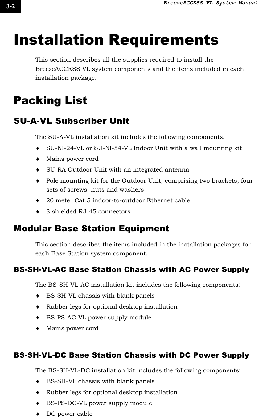 BreezeACCESS VL System Manual    3-2 Installation Requirements This section describes all the supplies required to install the BreezeACCESS VL system components and the items included in each installation package. Packing List SU-A-VL Subscriber Unit  The SU-A-VL installation kit includes the following components: ♦ SU-NI-24-VL or SU-NI-54-VL Indoor Unit with a wall mounting kit ♦ Mains power cord ♦ SU-RA Outdoor Unit with an integrated antenna ♦ Pole mounting kit for the Outdoor Unit, comprising two brackets, four sets of screws, nuts and washers ♦ 20 meter Cat.5 indoor-to-outdoor Ethernet cable ♦ 3 shielded RJ-45 connectors Modular Base Station Equipment This section describes the items included in the installation packages for each Base Station system component. BS-SH-VL-AC Base Station Chassis with AC Power Supply The BS-SH-VL-AC installation kit includes the following components: ♦ BS-SH-VL chassis with blank panels ♦ Rubber legs for optional desktop installation ♦ BS-PS-AC-VL power supply module ♦ Mains power cord  BS-SH-VL-DC Base Station Chassis with DC Power Supply The BS-SH-VL-DC installation kit includes the following components: ♦ BS-SH-VL chassis with blank panels ♦ Rubber legs for optional desktop installation ♦ BS-PS-DC-VL power supply module ♦ DC power cable  