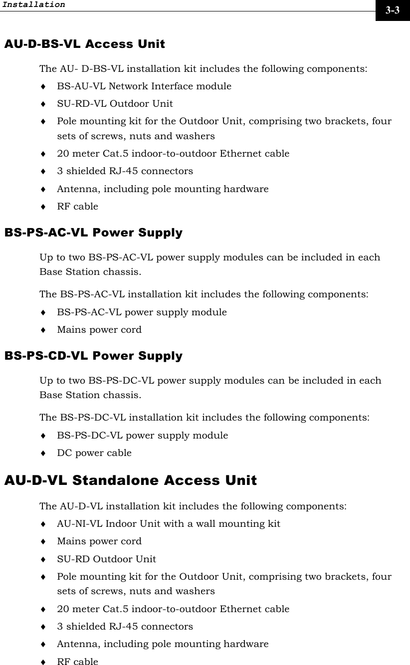 Installation     3-3 AU-D-BS-VL Access Unit The AU- D-BS-VL installation kit includes the following components: ♦ BS-AU-VL Network Interface module  ♦ SU-RD-VL Outdoor Unit ♦ Pole mounting kit for the Outdoor Unit, comprising two brackets, four sets of screws, nuts and washers ♦ 20 meter Cat.5 indoor-to-outdoor Ethernet cable ♦ 3 shielded RJ-45 connectors ♦ Antenna, including pole mounting hardware ♦ RF cable BS-PS-AC-VL Power Supply Up to two BS-PS-AC-VL power supply modules can be included in each Base Station chassis. The BS-PS-AC-VL installation kit includes the following components: ♦ BS-PS-AC-VL power supply module ♦ Mains power cord BS-PS-CD-VL Power Supply Up to two BS-PS-DC-VL power supply modules can be included in each Base Station chassis. The BS-PS-DC-VL installation kit includes the following components: ♦ BS-PS-DC-VL power supply module ♦ DC power cable AU-D-VL Standalone Access Unit  The AU-D-VL installation kit includes the following components: ♦ AU-NI-VL Indoor Unit with a wall mounting kit ♦ Mains power cord ♦ SU-RD Outdoor Unit  ♦ Pole mounting kit for the Outdoor Unit, comprising two brackets, four sets of screws, nuts and washers ♦ 20 meter Cat.5 indoor-to-outdoor Ethernet cable ♦ 3 shielded RJ-45 connectors ♦ Antenna, including pole mounting hardware ♦ RF cable 