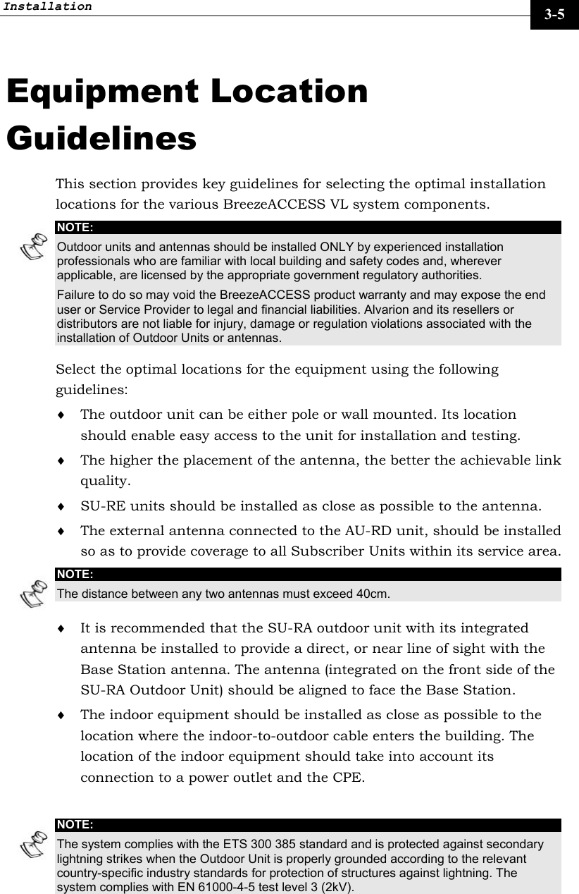 Installation     3-5 Equipment Location Guidelines This section provides key guidelines for selecting the optimal installation locations for the various BreezeACCESS VL system components. NOTE: Outdoor units and antennas should be installed ONLY by experienced installation professionals who are familiar with local building and safety codes and, wherever applicable, are licensed by the appropriate government regulatory authorities. Failure to do so may void the BreezeACCESS product warranty and may expose the end user or Service Provider to legal and financial liabilities. Alvarion and its resellers or distributors are not liable for injury, damage or regulation violations associated with the installation of Outdoor Units or antennas. Select the optimal locations for the equipment using the following guidelines: ♦ The outdoor unit can be either pole or wall mounted. Its location should enable easy access to the unit for installation and testing. ♦ The higher the placement of the antenna, the better the achievable link quality. ♦ SU-RE units should be installed as close as possible to the antenna. ♦ The external antenna connected to the AU-RD unit, should be installed so as to provide coverage to all Subscriber Units within its service area. NOTE: The distance between any two antennas must exceed 40cm. ♦ It is recommended that the SU-RA outdoor unit with its integrated antenna be installed to provide a direct, or near line of sight with the Base Station antenna. The antenna (integrated on the front side of the SU-RA Outdoor Unit) should be aligned to face the Base Station.  ♦ The indoor equipment should be installed as close as possible to the location where the indoor-to-outdoor cable enters the building. The location of the indoor equipment should take into account its connection to a power outlet and the CPE.  NOTE: The system complies with the ETS 300 385 standard and is protected against secondary lightning strikes when the Outdoor Unit is properly grounded according to the relevant country-specific industry standards for protection of structures against lightning. The system complies with EN 61000-4-5 test level 3 (2kV).  