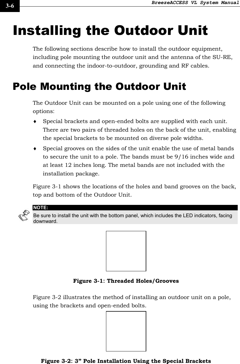 BreezeACCESS VL System Manual    3-6 Installing the Outdoor Unit The following sections describe how to install the outdoor equipment, including pole mounting the outdoor unit and the antenna of the SU-RE, and connecting the indoor-to-outdoor, grounding and RF cables.  Pole Mounting the Outdoor Unit The Outdoor Unit can be mounted on a pole using one of the following options: ♦ Special brackets and open-ended bolts are supplied with each unit. There are two pairs of threaded holes on the back of the unit, enabling the special brackets to be mounted on diverse pole widths. ♦ Special grooves on the sides of the unit enable the use of metal bands to secure the unit to a pole. The bands must be 9/16 inches wide and at least 12 inches long. The metal bands are not included with the installation package. Figure 3-1 shows the locations of the holes and band grooves on the back, top and bottom of the Outdoor Unit. NOTE: Be sure to install the unit with the bottom panel, which includes the LED indicators, facing downward.  Figure 3-1: Threaded Holes/Grooves Figure 3-2 illustrates the method of installing an outdoor unit on a pole, using the brackets and open-ended bolts.  Figure 3-2: 3” Pole Installation Using the Special Brackets  