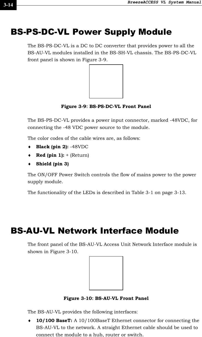 BreezeACCESS VL System Manual    3-14 BS-PS-DC-VL Power Supply Module The BS-PS-DC-VL is a DC to DC converter that provides power to all the BS-AU-VL modules installed in the BS-SH-VL chassis. The BS-PS-DC-VL front panel is shown in Figure 3-9.  Figure 3-9: BS-PS-DC-VL Front Panel The BS-PS-DC-VL provides a power input connector, marked -48VDC, for connecting the -48 VDC power source to the module.  The color codes of the cable wires are, as follows: ♦ Black (pin 2): -48VDC ♦ Red (pin 1): + (Return) ♦ Shield (pin 3) The ON/OFF Power Switch controls the flow of mains power to the power supply module. The functionality of the LEDs is described in Table 3-1 on page 3-13.  BS-AU-VL Network Interface Module The front panel of the BS-AU-VL Access Unit Network Interface module is shown in Figure 3-10.  Figure 3-10: BS-AU-VL Front Panel The BS-AU-VL provides the following interfaces: ♦ 10/100 BaseT: A 10/100BaseT Ethernet connector for connecting the BS-AU-VL to the network. A straight Ethernet cable should be used to connect the module to a hub, router or switch. 