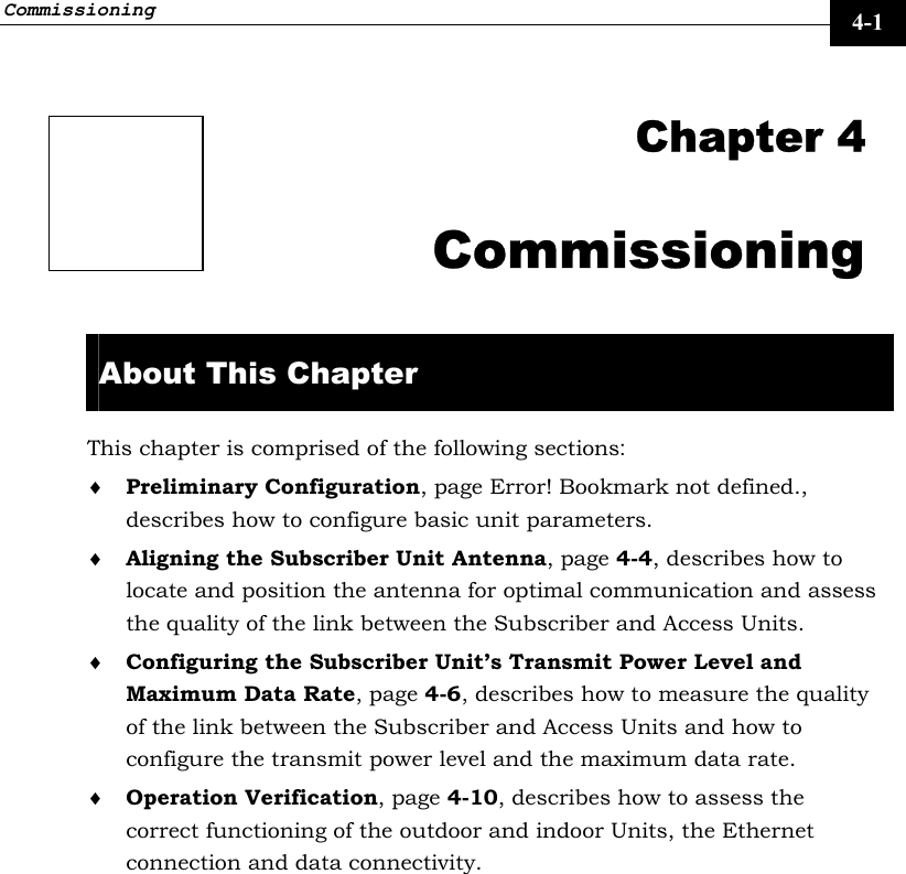 Commissioning     4-1  Chapter 4 Commissioning  About This Chapter This chapter is comprised of the following sections: ♦ Preliminary Configuration, page Error! Bookmark not defined., describes how to configure basic unit parameters. ♦ Aligning the Subscriber Unit Antenna, page 4-4, describes how to locate and position the antenna for optimal communication and assess the quality of the link between the Subscriber and Access Units. ♦ Configuring the Subscriber Unit’s Transmit Power Level and Maximum Data Rate, page 4-6, describes how to measure the quality of the link between the Subscriber and Access Units and how to configure the transmit power level and the maximum data rate. ♦ Operation Verification, page 4-10, describes how to assess the correct functioning of the outdoor and indoor Units, the Ethernet connection and data connectivity. 