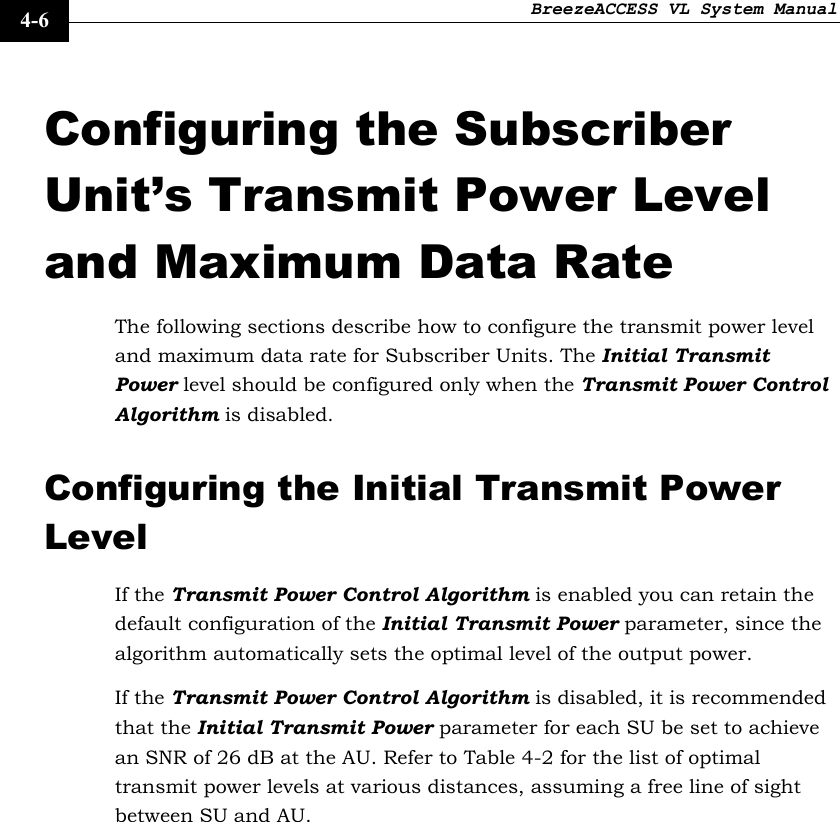 BreezeACCESS VL System Manual    4-6 Configuring the Subscriber Unit’s Transmit Power Level and Maximum Data Rate The following sections describe how to configure the transmit power level and maximum data rate for Subscriber Units. The Initial Transmit Power level should be configured only when the Transmit Power Control Algorithm is disabled. Configuring the Initial Transmit Power Level If the Transmit Power Control Algorithm is enabled you can retain the default configuration of the Initial Transmit Power parameter, since the algorithm automatically sets the optimal level of the output power.  If the Transmit Power Control Algorithm is disabled, it is recommended that the Initial Transmit Power parameter for each SU be set to achieve an SNR of 26 dB at the AU. Refer to Table 4-2 for the list of optimal transmit power levels at various distances, assuming a free line of sight between SU and AU.  