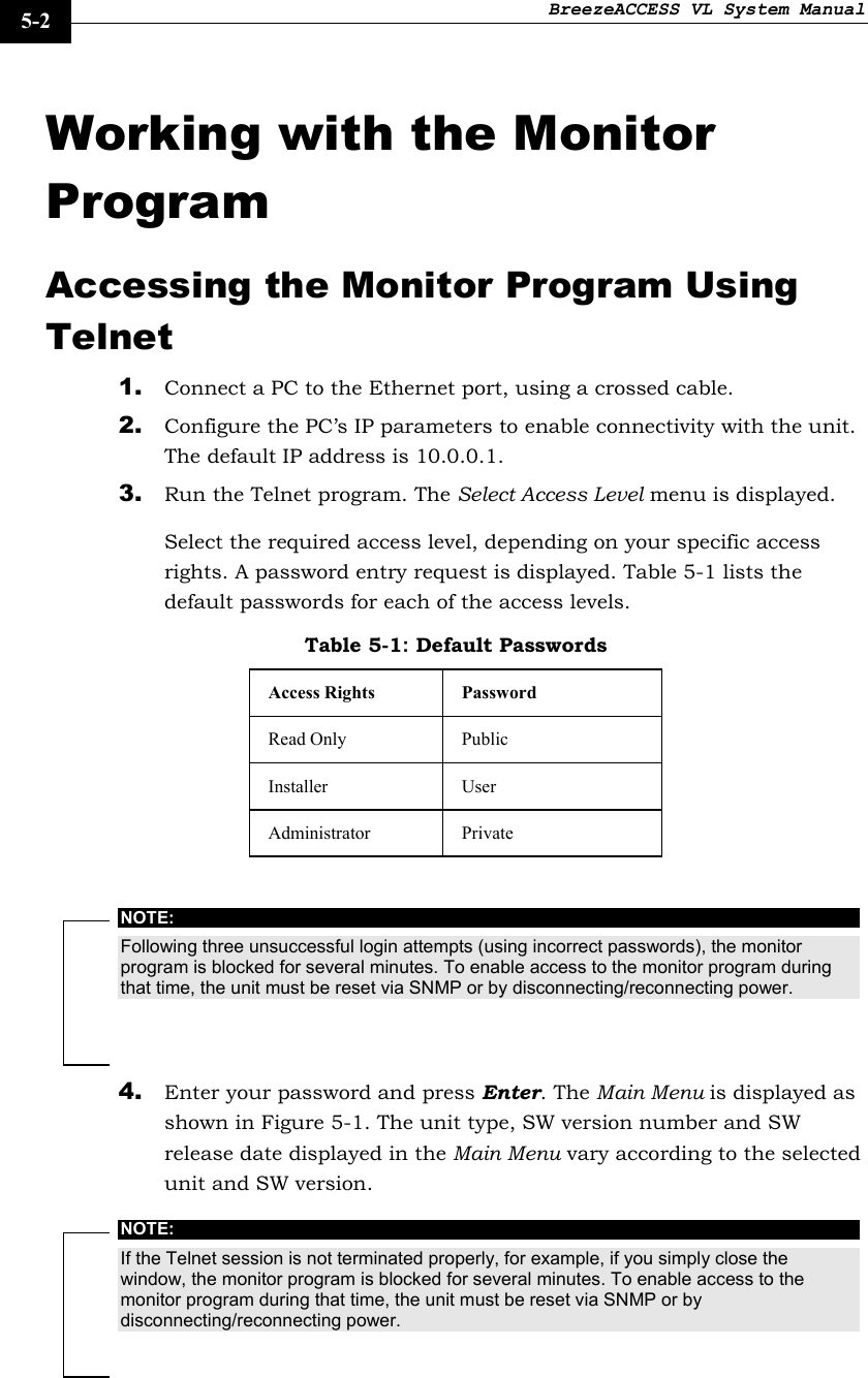 BreezeACCESS VL System Manual    5-2 Working with the Monitor Program Accessing the Monitor Program Using Telnet 1. Connect a PC to the Ethernet port, using a crossed cable. 2. Configure the PC’s IP parameters to enable connectivity with the unit. The default IP address is 10.0.0.1. 3. Run the Telnet program. The Select Access Level menu is displayed. Select the required access level, depending on your specific access rights. A password entry request is displayed. Table 5-1 lists the default passwords for each of the access levels. Table 5-1: Default Passwords Access Rights  Password Read Only  Public Installer User Administrator Private  NOTE: Following three unsuccessful login attempts (using incorrect passwords), the monitor program is blocked for several minutes. To enable access to the monitor program during that time, the unit must be reset via SNMP or by disconnecting/reconnecting power. 4. Enter your password and press Enter. The Main Menu is displayed as shown in Figure 5-1. The unit type, SW version number and SW release date displayed in the Main Menu vary according to the selected unit and SW version. NOTE: If the Telnet session is not terminated properly, for example, if you simply close the window, the monitor program is blocked for several minutes. To enable access to the monitor program during that time, the unit must be reset via SNMP or by disconnecting/reconnecting power.  