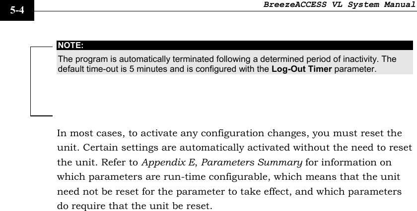 BreezeACCESS VL System Manual    5-4 NOTE: The program is automatically terminated following a determined period of inactivity. The default time-out is 5 minutes and is configured with the Log-Out Timer parameter. In most cases, to activate any configuration changes, you must reset the unit. Certain settings are automatically activated without the need to reset the unit. Refer to Appendix E, Parameters Summary for information on which parameters are run-time configurable, which means that the unit need not be reset for the parameter to take effect, and which parameters do require that the unit be reset. 