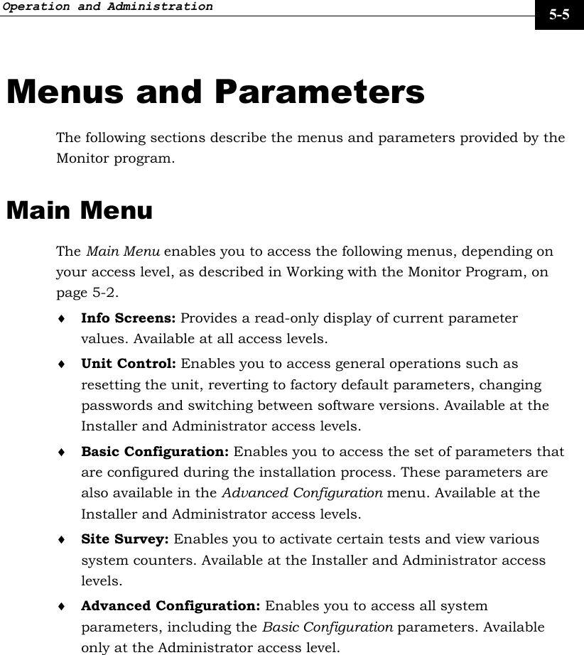 Operation and Administration     5-5 Menus and Parameters The following sections describe the menus and parameters provided by the Monitor program. Main Menu The Main Menu enables you to access the following menus, depending on your access level, as described in Working with the Monitor Program, on page 5-2. ♦ Info Screens: Provides a read-only display of current parameter values. Available at all access levels. ♦ Unit Control: Enables you to access general operations such as resetting the unit, reverting to factory default parameters, changing passwords and switching between software versions. Available at the Installer and Administrator access levels. ♦ Basic Configuration: Enables you to access the set of parameters that are configured during the installation process. These parameters are also available in the Advanced Configuration menu. Available at the Installer and Administrator access levels. ♦ Site Survey: Enables you to activate certain tests and view various system counters. Available at the Installer and Administrator access levels. ♦ Advanced Configuration: Enables you to access all system parameters, including the Basic Configuration parameters. Available only at the Administrator access level. 