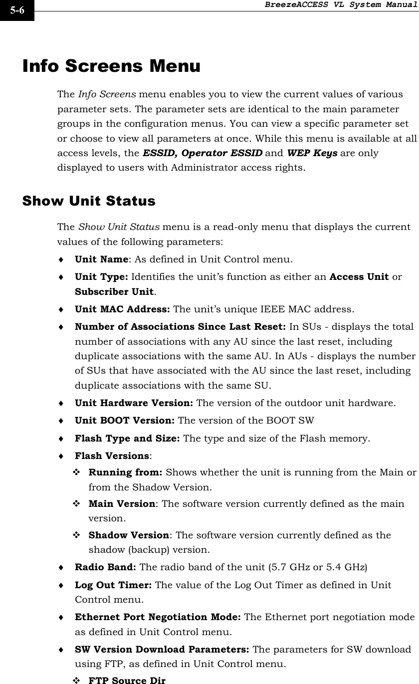 BreezeACCESS VL System Manual    5-6 Info Screens Menu The Info Screens menu enables you to view the current values of various parameter sets. The parameter sets are identical to the main parameter groups in the configuration menus. You can view a specific parameter set or choose to view all parameters at once. While this menu is available at all access levels, the ESSID, Operator ESSID and WEP Keys are only displayed to users with Administrator access rights. Show Unit Status The Show Unit Status menu is a read-only menu that displays the current values of the following parameters: ♦ Unit Name: As defined in Unit Control menu. ♦ Unit Type: Identifies the unit’s function as either an Access Unit or Subscriber Unit.  ♦ Unit MAC Address: The unit’s unique IEEE MAC address.  ♦ Number of Associations Since Last Reset: In SUs - displays the total number of associations with any AU since the last reset, including duplicate associations with the same AU. In AUs - displays the number of SUs that have associated with the AU since the last reset, including duplicate associations with the same SU. ♦ Unit Hardware Version: The version of the outdoor unit hardware. ♦ Unit BOOT Version: The version of the BOOT SW ♦ Flash Type and Size: The type and size of the Flash memory.  ♦ Flash Versions:  Running from: Shows whether the unit is running from the Main or from the Shadow Version.  Main Version: The software version currently defined as the main version.  Shadow Version: The software version currently defined as the shadow (backup) version. ♦ Radio Band: The radio band of the unit (5.7 GHz or 5.4 GHz) ♦ Log Out Timer: The value of the Log Out Timer as defined in Unit Control menu. ♦ Ethernet Port Negotiation Mode: The Ethernet port negotiation mode as defined in Unit Control menu. ♦ SW Version Download Parameters: The parameters for SW download using FTP, as defined in Unit Control menu.  FTP Source Dir 