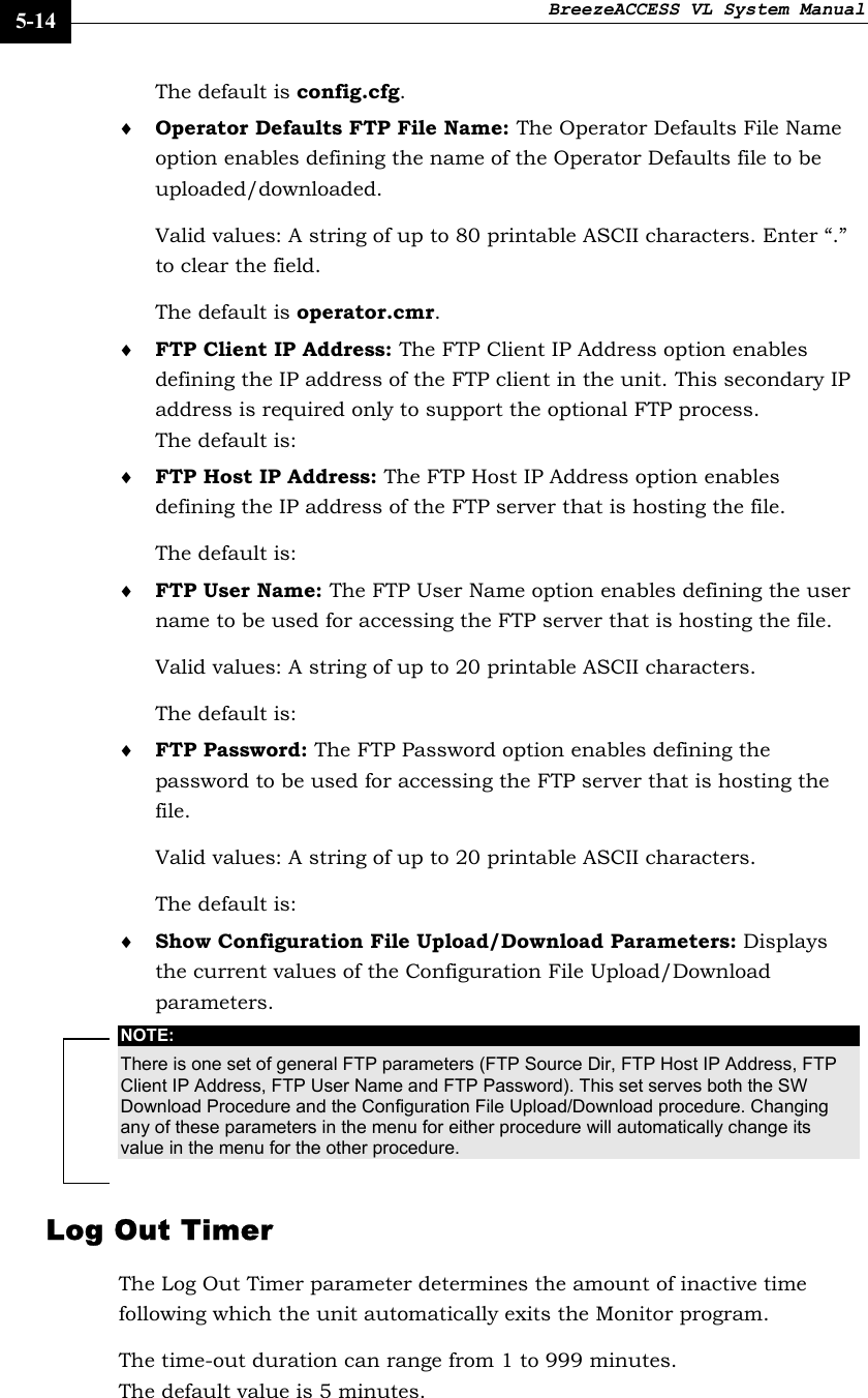 BreezeACCESS VL System Manual    5-14 The default is config.cfg. ♦ Operator Defaults FTP File Name: The Operator Defaults File Name option enables defining the name of the Operator Defaults file to be uploaded/downloaded.  Valid values: A string of up to 80 printable ASCII characters. Enter “.” to clear the field. The default is operator.cmr. ♦ FTP Client IP Address: The FTP Client IP Address option enables defining the IP address of the FTP client in the unit. This secondary IP address is required only to support the optional FTP process. The default is:   ♦ FTP Host IP Address: The FTP Host IP Address option enables defining the IP address of the FTP server that is hosting the file.  The default is:   ♦ FTP User Name: The FTP User Name option enables defining the user name to be used for accessing the FTP server that is hosting the file.  Valid values: A string of up to 20 printable ASCII characters. The default is:   ♦ FTP Password: The FTP Password option enables defining the password to be used for accessing the FTP server that is hosting the file.  Valid values: A string of up to 20 printable ASCII characters. The default is:    ♦ Show Configuration File Upload/Download Parameters: Displays the current values of the Configuration File Upload/Download parameters. NOTE: There is one set of general FTP parameters (FTP Source Dir, FTP Host IP Address, FTP Client IP Address, FTP User Name and FTP Password). This set serves both the SW Download Procedure and the Configuration File Upload/Download procedure. Changing any of these parameters in the menu for either procedure will automatically change its value in the menu for the other procedure. Log Out Timer The Log Out Timer parameter determines the amount of inactive time following which the unit automatically exits the Monitor program.  The time-out duration can range from 1 to 999 minutes. The default value is 5 minutes.  