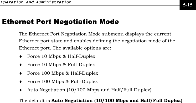 Operation and Administration     5-15 Ethernet Port Negotiation Mode  The Ethernet Port Negotiation Mode submenu displays the current Ethernet port state and enables defining the negotiation mode of the Ethernet port. The available options are: ♦ Force 10 Mbps &amp; Half-Duplex ♦ Force 10 Mbps &amp; Full-Duplex  ♦ Force 100 Mbps &amp; Half-Duplex ♦ Force 100 Mbps &amp; Full-Duplex  ♦ Auto Negotiation (10/100 Mbps and Half/Full Duplex) The default is Auto Negotiation (10/100 Mbps and Half/Full Duplex) 