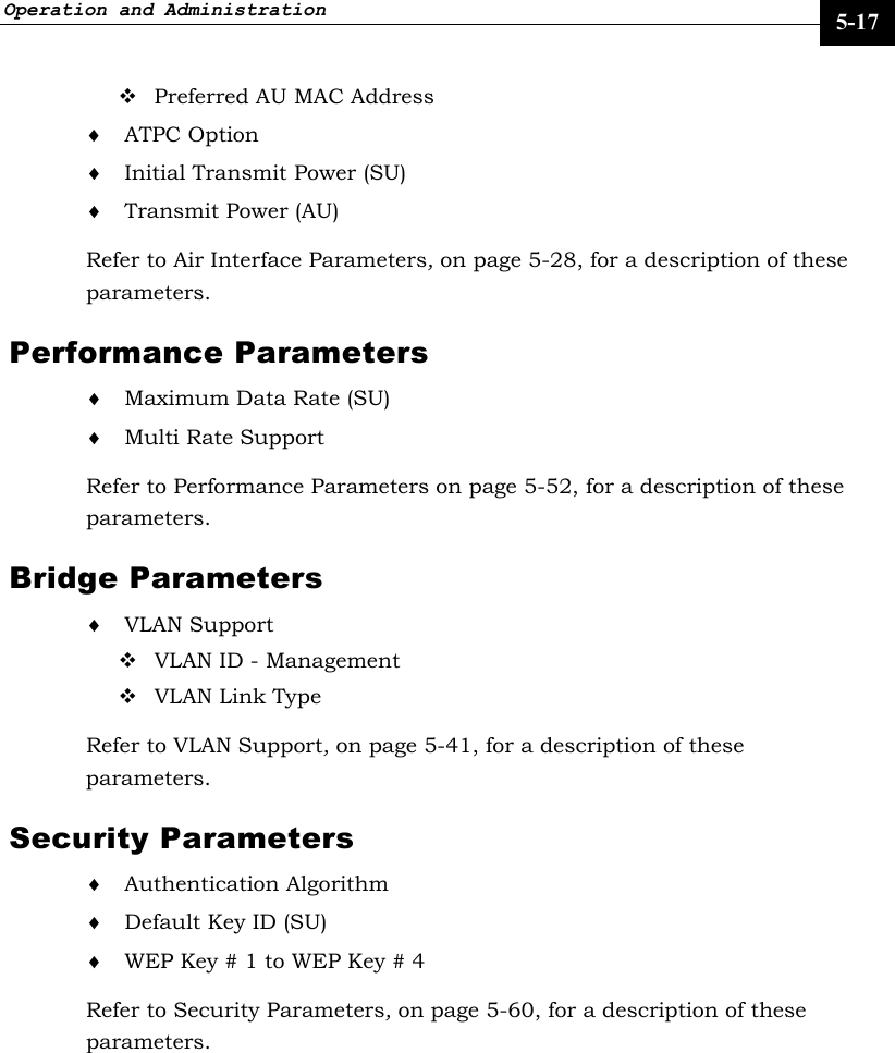 Operation and Administration     5-17  Preferred AU MAC Address ♦ ATPC Option  ♦ Initial Transmit Power (SU) ♦ Transmit Power (AU) Refer to Air Interface Parameters, on page 5-28, for a description of these parameters. Performance Parameters ♦ Maximum Data Rate (SU) ♦ Multi Rate Support Refer to Performance Parameters on page 5-52, for a description of these parameters. Bridge Parameters ♦ VLAN Support  VLAN ID - Management  VLAN Link Type Refer to VLAN Support, on page 5-41, for a description of these parameters. Security Parameters ♦ Authentication Algorithm ♦ Default Key ID (SU) ♦ WEP Key # 1 to WEP Key # 4 Refer to Security Parameters, on page 5-60, for a description of these parameters. 