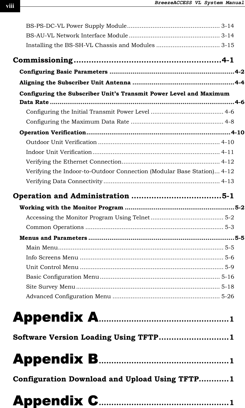 BreezeACCESS VL System Manual    viii BS-PS-DC-VL Power Supply Module................................................... 3-14 BS-AU-VL Network Interface Module .................................................. 3-14 Installing the BS-SH-VL Chassis and Modules ................................... 3-15 Commissioning ...........................................................4-1 Configuring Basic Parameters .................................................................4-2 Aligning the Subscriber Unit Antenna .....................................................4-4 Configuring the Subscriber Unit’s Transmit Power Level and Maximum Data Rate ................................................................................................4-6 Configuring the Initial Transmit Power Level ........................................ 4-6 Configuring the Maximum Data Rate ................................................... 4-8 Operation Verification...........................................................................4-10 Outdoor Unit Verification ................................................................... 4-10 Indoor Unit Verification ...................................................................... 4-11 Verifying the Ethernet Connection...................................................... 4-12 Verifying the Indoor-to-Outdoor Connection (Modular Base Station)... 4-12 Verifying Data Connectivity ................................................................ 4-13 Operation and Administration ....................................5-1 Working with the Monitor Program .........................................................5-2 Accessing the Monitor Program Using Telnet ........................................ 5-2 Common Operations ............................................................................ 5-3 Menus and Parameters ............................................................................5-5 Main Menu........................................................................................... 5-5 Info Screens Menu ............................................................................... 5-6 Unit Control Menu ............................................................................... 5-9 Basic Configuration Menu.................................................................. 5-16 Site Survey Menu ............................................................................... 5-18 Advanced Configuration Menu ........................................................... 5-26 Appendix A....................................................1 Software Version Loading Using TFTP............................1 Appendix B....................................................1 Configuration Download and Upload Using TFTP............1 Appendix C....................................................1 