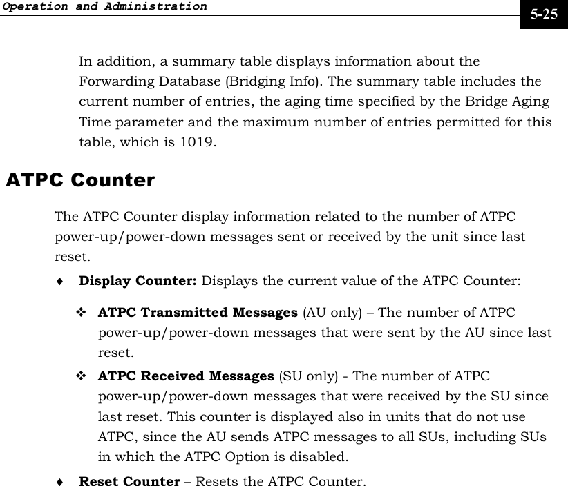 Operation and Administration     5-25 In addition, a summary table displays information about the Forwarding Database (Bridging Info). The summary table includes the current number of entries, the aging time specified by the Bridge Aging Time parameter and the maximum number of entries permitted for this table, which is 1019. ATPC Counter The ATPC Counter display information related to the number of ATPC power-up/power-down messages sent or received by the unit since last reset. ♦ Display Counter: Displays the current value of the ATPC Counter:  ATPC Transmitted Messages (AU only) – The number of ATPC power-up/power-down messages that were sent by the AU since last reset.  ATPC Received Messages (SU only) - The number of ATPC power-up/power-down messages that were received by the SU since last reset. This counter is displayed also in units that do not use ATPC, since the AU sends ATPC messages to all SUs, including SUs in which the ATPC Option is disabled. ♦ Reset Counter – Resets the ATPC Counter.     