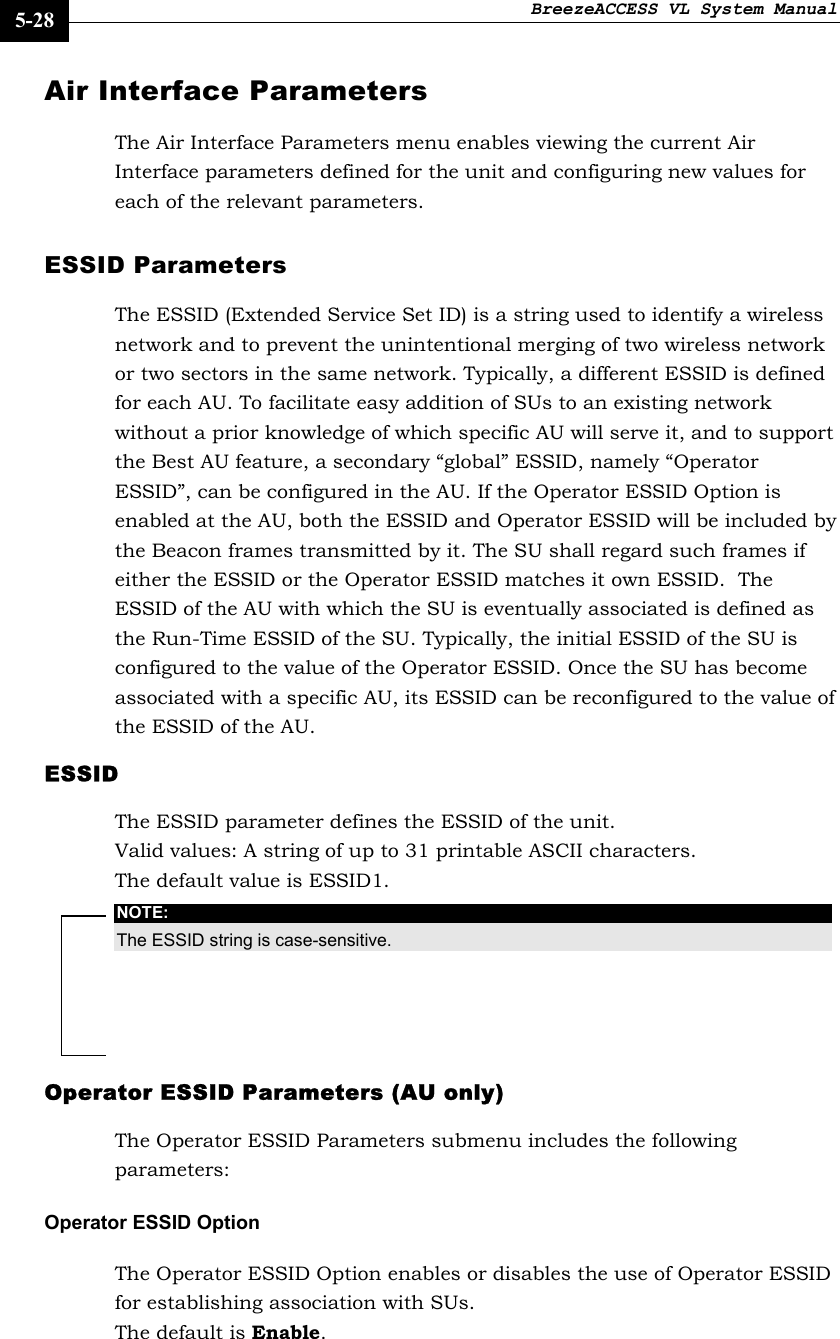 BreezeACCESS VL System Manual    5-28 Air Interface Parameters The Air Interface Parameters menu enables viewing the current Air Interface parameters defined for the unit and configuring new values for each of the relevant parameters. ESSID Parameters The ESSID (Extended Service Set ID) is a string used to identify a wireless network and to prevent the unintentional merging of two wireless network or two sectors in the same network. Typically, a different ESSID is defined for each AU. To facilitate easy addition of SUs to an existing network without a prior knowledge of which specific AU will serve it, and to support the Best AU feature, a secondary “global” ESSID, namely “Operator ESSID”, can be configured in the AU. If the Operator ESSID Option is enabled at the AU, both the ESSID and Operator ESSID will be included by the Beacon frames transmitted by it. The SU shall regard such frames if either the ESSID or the Operator ESSID matches it own ESSID.  The ESSID of the AU with which the SU is eventually associated is defined as the Run-Time ESSID of the SU. Typically, the initial ESSID of the SU is configured to the value of the Operator ESSID. Once the SU has become associated with a specific AU, its ESSID can be reconfigured to the value of the ESSID of the AU.    ESSID The ESSID parameter defines the ESSID of the unit.  Valid values: A string of up to 31 printable ASCII characters. The default value is ESSID1.  NOTE: The ESSID string is case-sensitive. Operator ESSID Parameters (AU only) The Operator ESSID Parameters submenu includes the following parameters: Operator ESSID Option The Operator ESSID Option enables or disables the use of Operator ESSID for establishing association with SUs.  The default is Enable. 