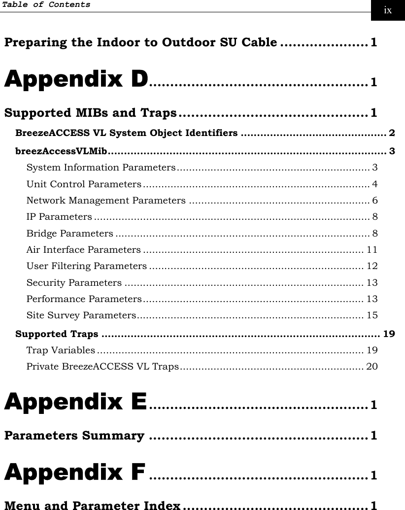 Table of Contents     ix Preparing the Indoor to Outdoor SU Cable .....................1 Appendix D....................................................1 Supported MIBs and Traps.............................................1 BreezeACCESS VL System Object Identifiers ............................................. 2 breezAccessVLMib...................................................................................... 3 System Information Parameters............................................................... 3 Unit Control Parameters.......................................................................... 4 Network Management Parameters ........................................................... 6 IP Parameters .......................................................................................... 8 Bridge Parameters ................................................................................... 8 Air Interface Parameters ........................................................................ 11 User Filtering Parameters ...................................................................... 12 Security Parameters .............................................................................. 13 Performance Parameters........................................................................ 13 Site Survey Parameters.......................................................................... 15 Supported Traps ...................................................................................... 19 Trap Variables ....................................................................................... 19 Private BreezeACCESS VL Traps............................................................ 20 Appendix E....................................................1 Parameters Summary ....................................................1 Appendix F ....................................................1 Menu and Parameter Index ............................................1  
