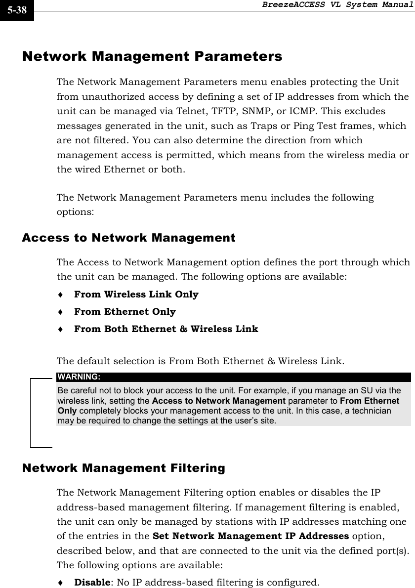 BreezeACCESS VL System Manual    5-38 Network Management Parameters  The Network Management Parameters menu enables protecting the Unit from unauthorized access by defining a set of IP addresses from which the unit can be managed via Telnet, TFTP, SNMP, or ICMP. This excludes messages generated in the unit, such as Traps or Ping Test frames, which are not filtered. You can also determine the direction from which management access is permitted, which means from the wireless media or the wired Ethernet or both. The Network Management Parameters menu includes the following options: Access to Network Management  The Access to Network Management option defines the port through which the unit can be managed. The following options are available: ♦ From Wireless Link Only ♦ From Ethernet Only ♦ From Both Ethernet &amp; Wireless Link  The default selection is From Both Ethernet &amp; Wireless Link. WARNING: Be careful not to block your access to the unit. For example, if you manage an SU via the wireless link, setting the Access to Network Management parameter to From Ethernet Only completely blocks your management access to the unit. In this case, a technician may be required to change the settings at the user’s site. Network Management Filtering The Network Management Filtering option enables or disables the IP address-based management filtering. If management filtering is enabled, the unit can only be managed by stations with IP addresses matching one of the entries in the Set Network Management IP Addresses option, described below, and that are connected to the unit via the defined port(s). The following options are available: ♦ Disable: No IP address-based filtering is configured. 