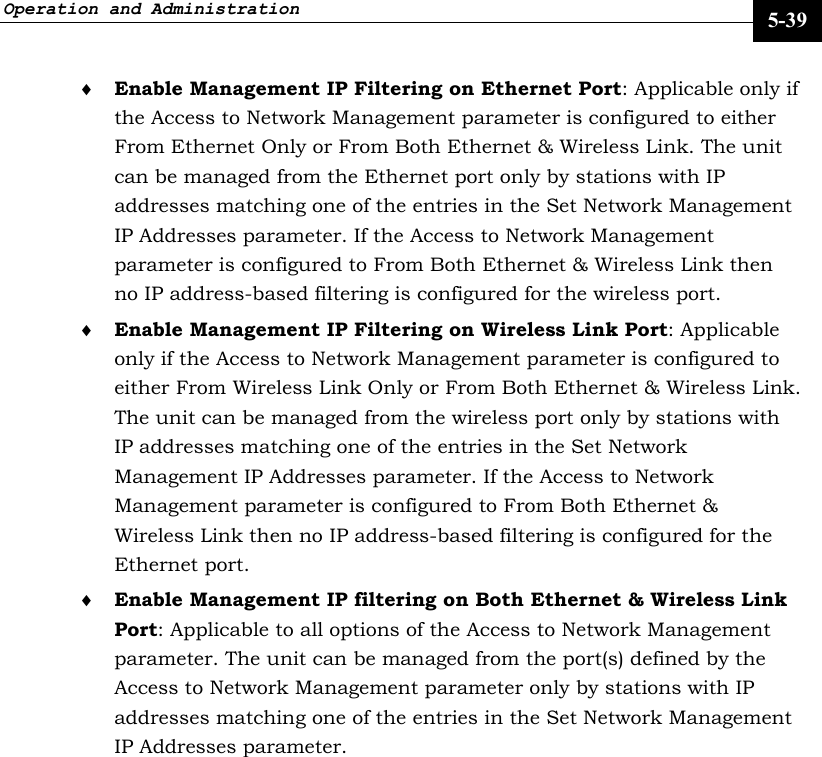 Operation and Administration     5-39 ♦ Enable Management IP Filtering on Ethernet Port: Applicable only if the Access to Network Management parameter is configured to either From Ethernet Only or From Both Ethernet &amp; Wireless Link. The unit can be managed from the Ethernet port only by stations with IP addresses matching one of the entries in the Set Network Management IP Addresses parameter. If the Access to Network Management parameter is configured to From Both Ethernet &amp; Wireless Link then no IP address-based filtering is configured for the wireless port. ♦ Enable Management IP Filtering on Wireless Link Port: Applicable only if the Access to Network Management parameter is configured to either From Wireless Link Only or From Both Ethernet &amp; Wireless Link. The unit can be managed from the wireless port only by stations with IP addresses matching one of the entries in the Set Network Management IP Addresses parameter. If the Access to Network Management parameter is configured to From Both Ethernet &amp; Wireless Link then no IP address-based filtering is configured for the Ethernet port. ♦ Enable Management IP filtering on Both Ethernet &amp; Wireless Link Port: Applicable to all options of the Access to Network Management parameter. The unit can be managed from the port(s) defined by the Access to Network Management parameter only by stations with IP addresses matching one of the entries in the Set Network Management IP Addresses parameter. 