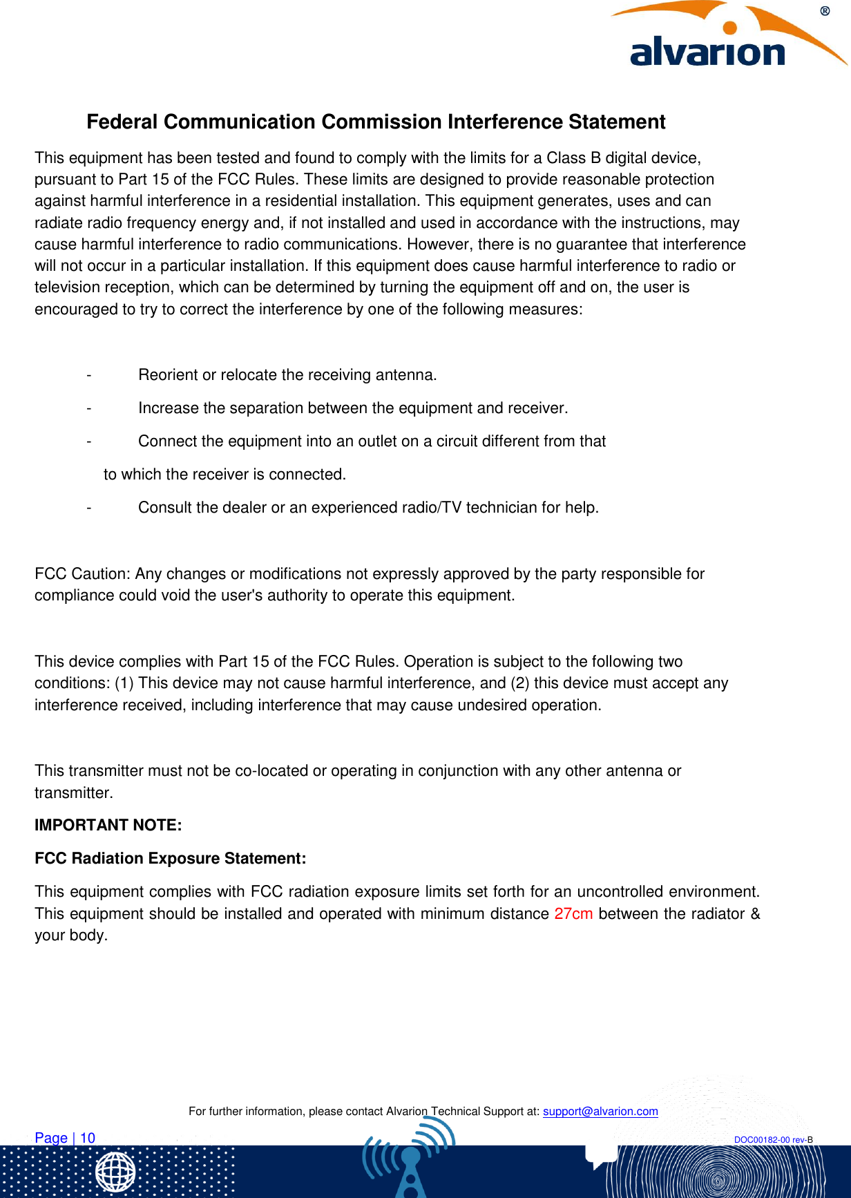    For further information, please contact Alvarion Technical Support at: support@alvarion.com Page | 10                                                                                                                                                                DOC00182-00 rev-B  Federal Communication Commission Interference Statement This equipment has been tested and found to comply with the limits for a Class B digital device, pursuant to Part 15 of the FCC Rules. These limits are designed to provide reasonable protection against harmful interference in a residential installation. This equipment generates, uses and can radiate radio frequency energy and, if not installed and used in accordance with the instructions, may cause harmful interference to radio communications. However, there is no guarantee that interference will not occur in a particular installation. If this equipment does cause harmful interference to radio or television reception, which can be determined by turning the equipment off and on, the user is encouraged to try to correct the interference by one of the following measures:  -  Reorient or relocate the receiving antenna. -  Increase the separation between the equipment and receiver. -  Connect the equipment into an outlet on a circuit different from that to which the receiver is connected. -  Consult the dealer or an experienced radio/TV technician for help.  FCC Caution: Any changes or modifications not expressly approved by the party responsible for compliance could void the user&apos;s authority to operate this equipment.  This device complies with Part 15 of the FCC Rules. Operation is subject to the following two conditions: (1) This device may not cause harmful interference, and (2) this device must accept any interference received, including interference that may cause undesired operation.  This transmitter must not be co-located or operating in conjunction with any other antenna or transmitter. IMPORTANT NOTE: FCC Radiation Exposure Statement: This equipment complies with FCC radiation exposure limits set forth for an uncontrolled environment. This equipment should be installed and operated with minimum distance 27cm between the radiator &amp; your body.     