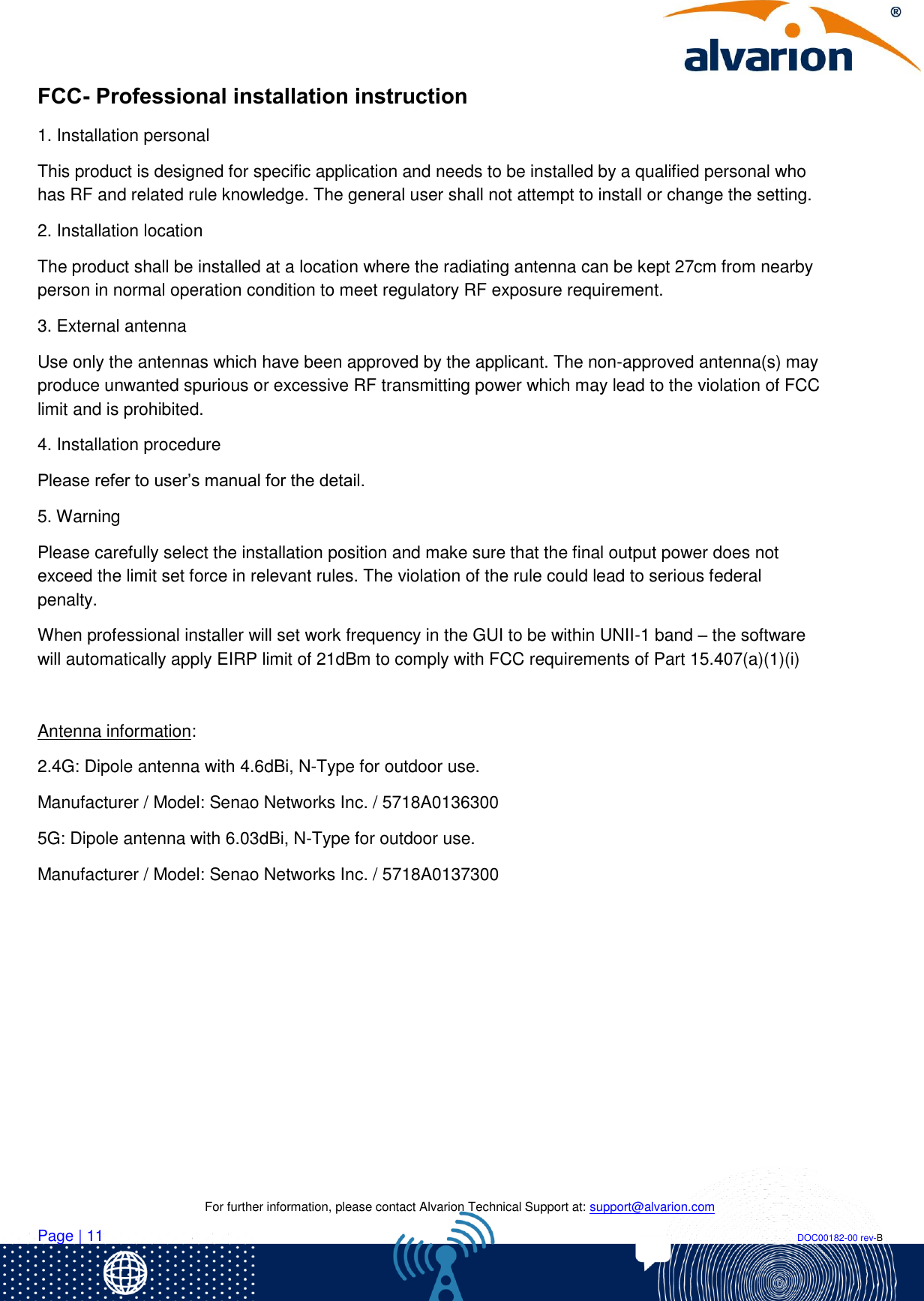    For further information, please contact Alvarion Technical Support at: support@alvarion.com Page | 11                                                                                                                                                                DOC00182-00 rev-B FCC- Professional installation instruction 1. Installation personal  This product is designed for specific application and needs to be installed by a qualified personal who has RF and related rule knowledge. The general user shall not attempt to install or change the setting. 2. Installation location  The product shall be installed at a location where the radiating antenna can be kept 27cm from nearby person in normal operation condition to meet regulatory RF exposure requirement. 3. External antenna  Use only the antennas which have been approved by the applicant. The non-approved antenna(s) may produce unwanted spurious or excessive RF transmitting power which may lead to the violation of FCC limit and is prohibited. 4. Installation procedure  Please refer to user’s manual for the detail. 5. Warning  Please carefully select the installation position and make sure that the final output power does not exceed the limit set force in relevant rules. The violation of the rule could lead to serious federal penalty. When professional installer will set work frequency in the GUI to be within UNII-1 band – the software will automatically apply EIRP limit of 21dBm to comply with FCC requirements of Part 15.407(a)(1)(i)  Antenna information: 2.4G: Dipole antenna with 4.6dBi, N-Type for outdoor use. Manufacturer / Model: Senao Networks Inc. / 5718A0136300  5G: Dipole antenna with 6.03dBi, N-Type for outdoor use. Manufacturer / Model: Senao Networks Inc. / 5718A0137300   