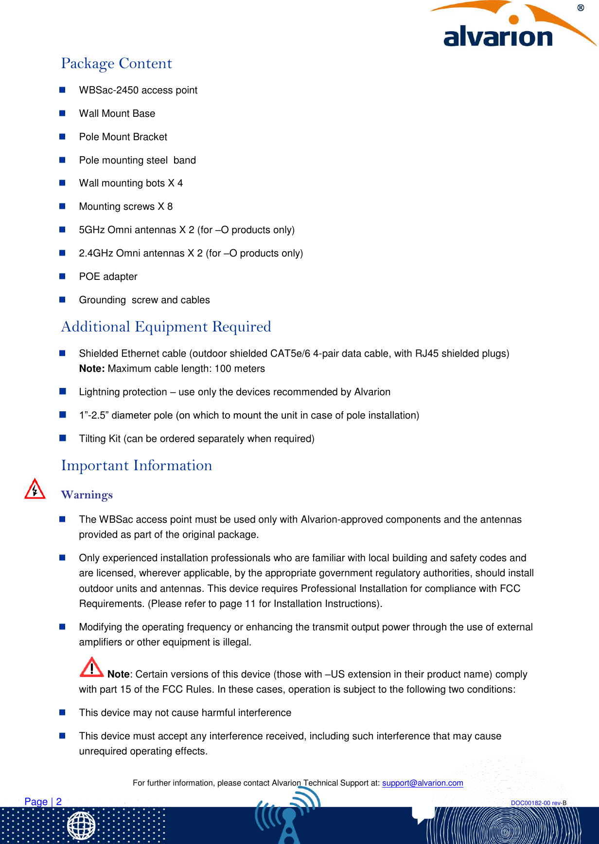    For further information, please contact Alvarion Technical Support at: support@alvarion.com Page | 2                                                                                                                                                                DOC00182-00 rev-B Package Content  WBSac-2450 access point   Wall Mount Base  Pole Mount Bracket   Pole mounting steel  band   Wall mounting bots X 4  Mounting screws X 8  5GHz Omni antennas X 2 (for –O products only)  2.4GHz Omni antennas X 2 (for –O products only)  POE adapter  Grounding  screw and cables Additional Equipment Required  Shielded Ethernet cable (outdoor shielded CAT5e/6 4-pair data cable, with RJ45 shielded plugs) Note: Maximum cable length: 100 meters  Lightning protection – use only the devices recommended by Alvarion  1”-2.5” diameter pole (on which to mount the unit in case of pole installation)  Tilting Kit (can be ordered separately when required) Important Information   Warnings  The WBSac access point must be used only with Alvarion-approved components and the antennas provided as part of the original package.  Only experienced installation professionals who are familiar with local building and safety codes and are licensed, wherever applicable, by the appropriate government regulatory authorities, should install outdoor units and antennas. This device requires Professional Installation for compliance with FCC Requirements. (Please refer to page 11 for Installation Instructions).  Modifying the operating frequency or enhancing the transmit output power through the use of external amplifiers or other equipment is illegal.  Note: Certain versions of this device (those with –US extension in their product name) comply with part 15 of the FCC Rules. In these cases, operation is subject to the following two conditions:   This device may not cause harmful interference  This device must accept any interference received, including such interference that may cause unrequired operating effects. 