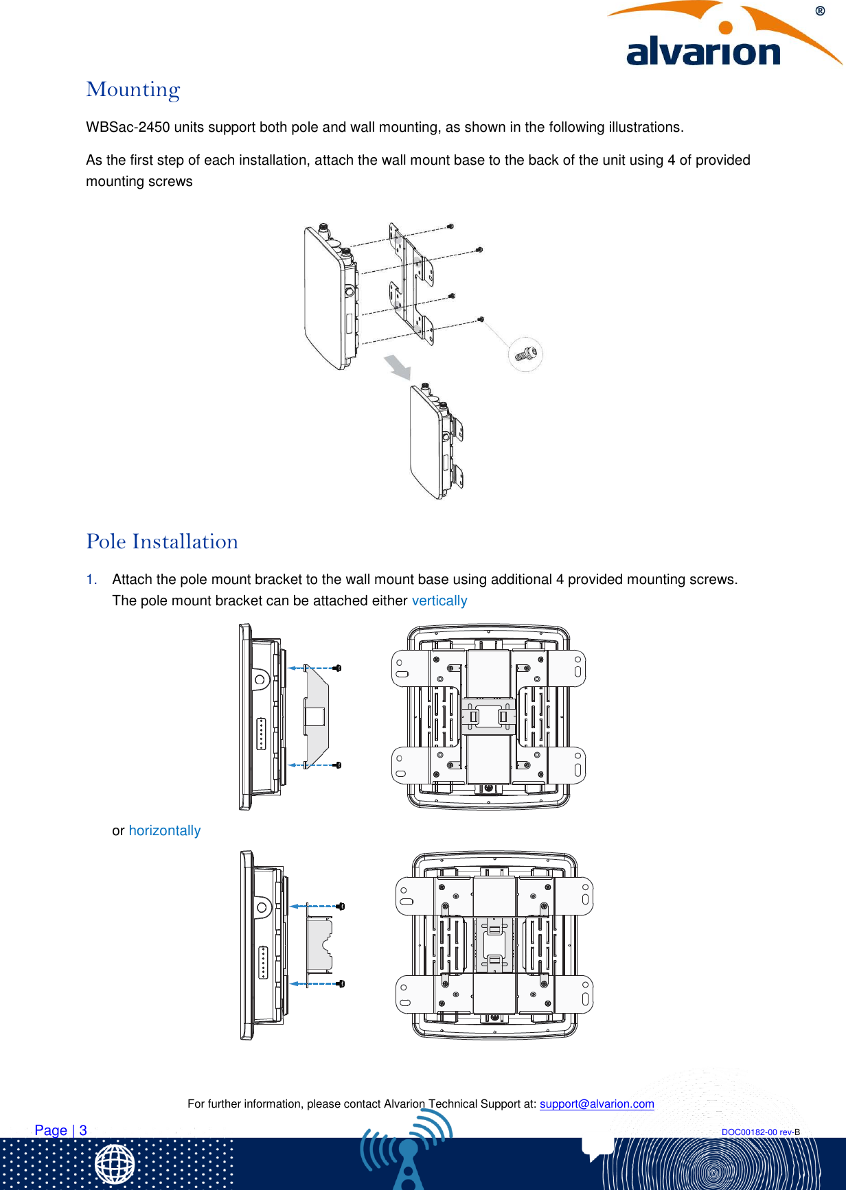    For further information, please contact Alvarion Technical Support at: support@alvarion.com Page | 3                                                                                                                                                                DOC00182-00 rev-B Mounting WBSac-2450 units support both pole and wall mounting, as shown in the following illustrations.  As the first step of each installation, attach the wall mount base to the back of the unit using 4 of provided mounting screws   Pole Installation  1. Attach the pole mount bracket to the wall mount base using additional 4 provided mounting screws. The pole mount bracket can be attached either vertically        or horizontally       