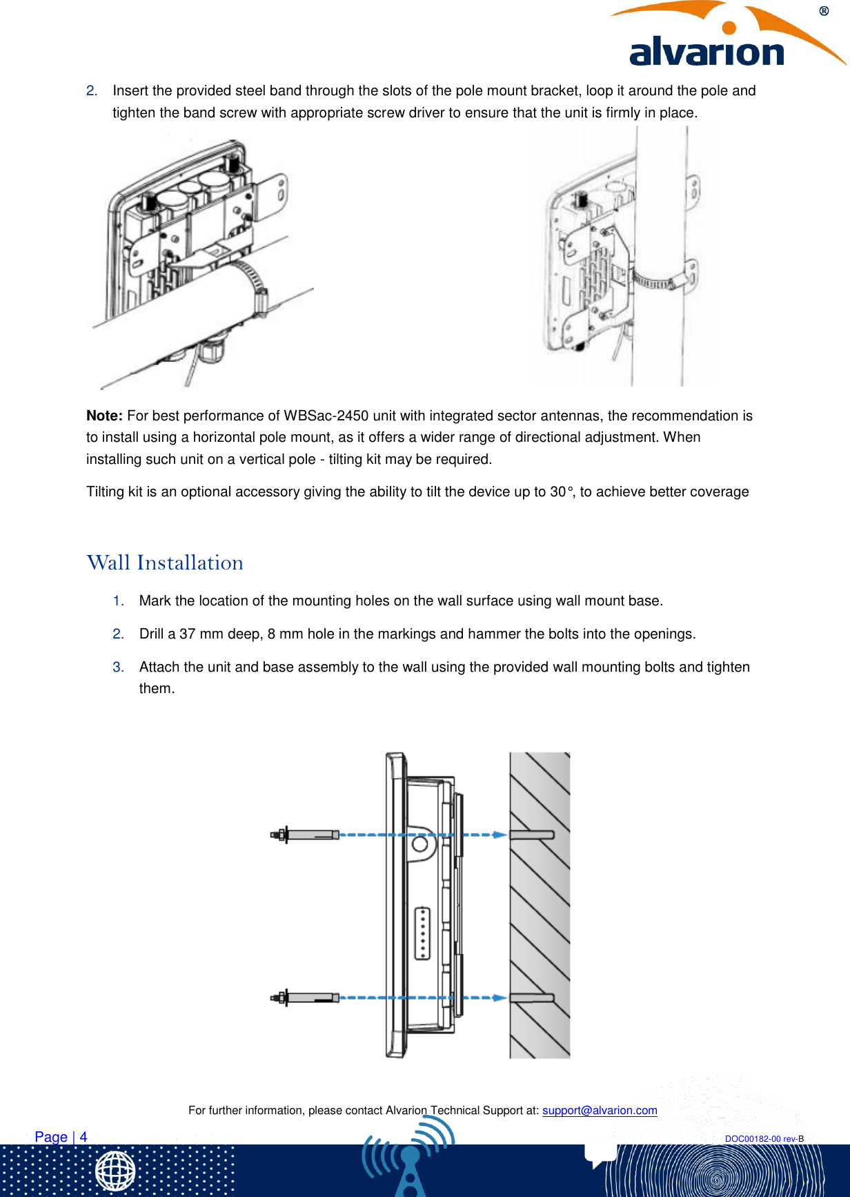    For further information, please contact Alvarion Technical Support at: support@alvarion.com Page | 4                                                                                                                                                                DOC00182-00 rev-B 2. Insert the provided steel band through the slots of the pole mount bracket, loop it around the pole and tighten the band screw with appropriate screw driver to ensure that the unit is firmly in place.  Note: For best performance of WBSac-2450 unit with integrated sector antennas, the recommendation is to install using a horizontal pole mount, as it offers a wider range of directional adjustment. When installing such unit on a vertical pole - tilting kit may be required.  Tilting kit is an optional accessory giving the ability to tilt the device up to 30°, to achieve better coverage   Wall Installation 1. Mark the location of the mounting holes on the wall surface using wall mount base. 2. Drill a 37 mm deep, 8 mm hole in the markings and hammer the bolts into the openings. 3. Attach the unit and base assembly to the wall using the provided wall mounting bolts and tighten them.   