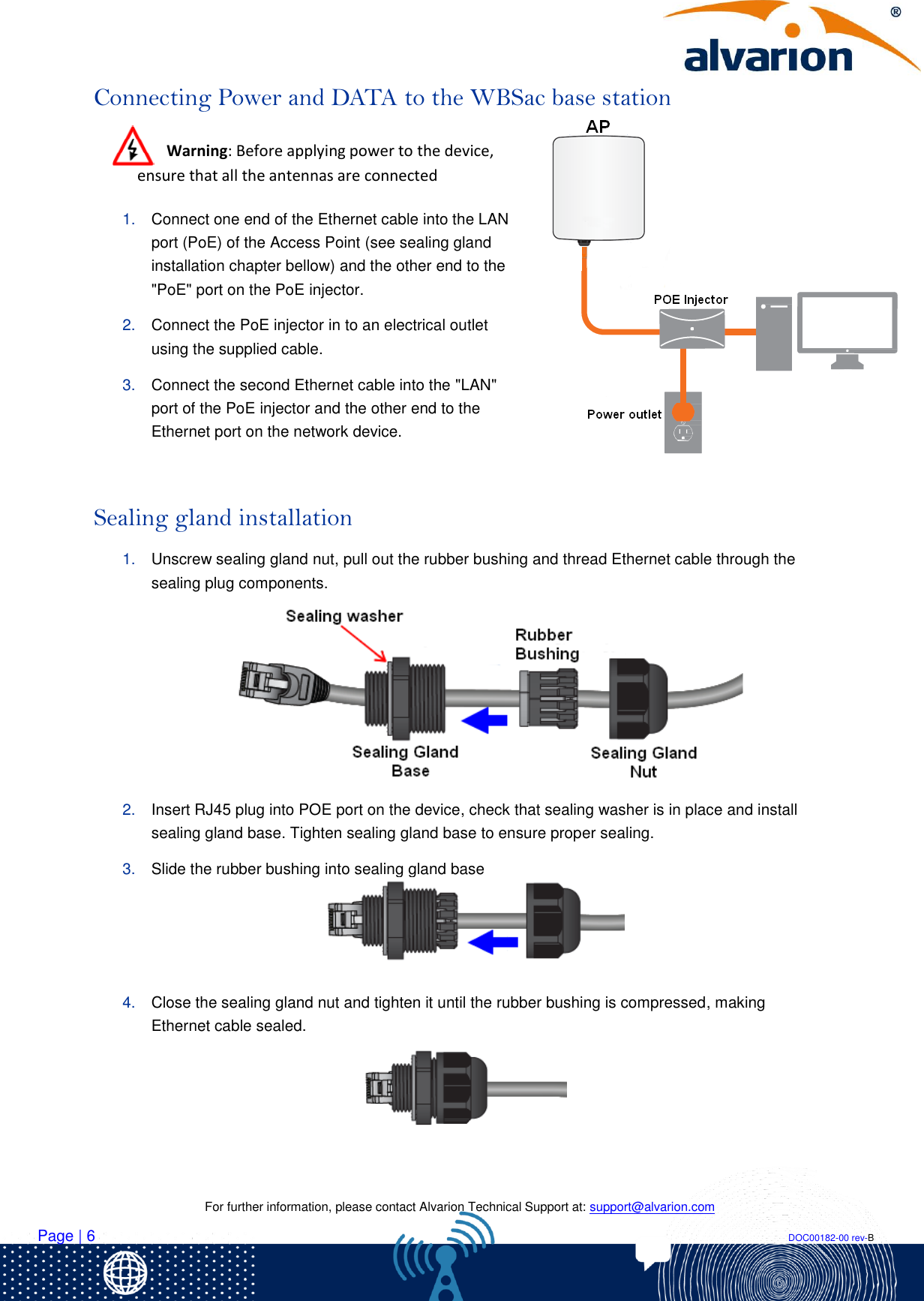    For further information, please contact Alvarion Technical Support at: support@alvarion.com Page | 6                                                                                                                                                                DOC00182-00 rev-B Connecting Power and DATA to the WBSac base station  Warning: Before applying power to the device, ensure that all the antennas are connected  1. Connect one end of the Ethernet cable into the LAN port (PoE) of the Access Point (see sealing gland installation chapter bellow) and the other end to the &quot;PoE&quot; port on the PoE injector. 2. Connect the PoE injector in to an electrical outlet using the supplied cable. 3. Connect the second Ethernet cable into the &quot;LAN&quot; port of the PoE injector and the other end to the Ethernet port on the network device.      Sealing gland installation 1. Unscrew sealing gland nut, pull out the rubber bushing and thread Ethernet cable through the sealing plug components.   2. Insert RJ45 plug into POE port on the device, check that sealing washer is in place and install sealing gland base. Tighten sealing gland base to ensure proper sealing. 3. Slide the rubber bushing into sealing gland base  4. Close the sealing gland nut and tighten it until the rubber bushing is compressed, making Ethernet cable sealed.    