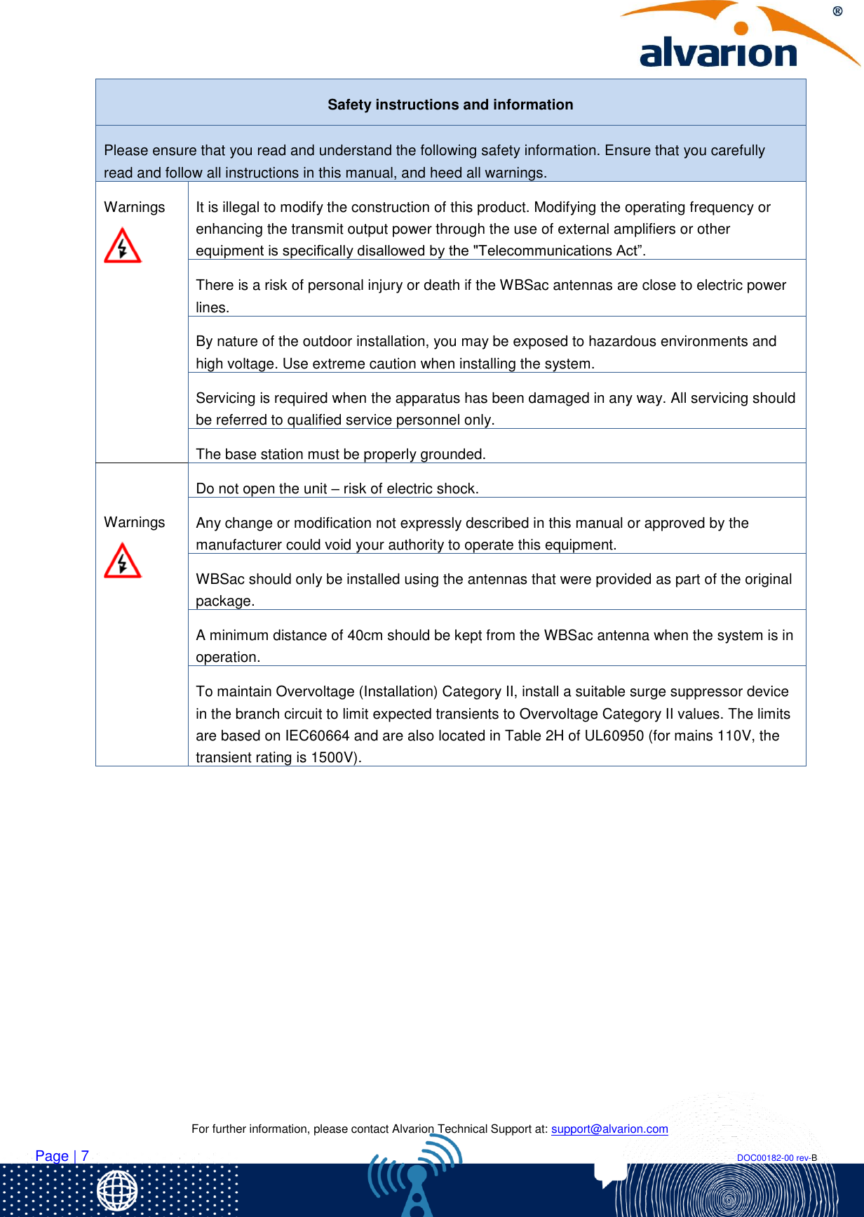    For further information, please contact Alvarion Technical Support at: support@alvarion.com Page | 7                                                                                                                                                                DOC00182-00 rev-B Safety instructions and information Please ensure that you read and understand the following safety information. Ensure that you carefully read and follow all instructions in this manual, and heed all warnings. Warnings  It is illegal to modify the construction of this product. Modifying the operating frequency or enhancing the transmit output power through the use of external amplifiers or other equipment is specifically disallowed by the &quot;Telecommunications Act”. There is a risk of personal injury or death if the WBSac antennas are close to electric power lines.  By nature of the outdoor installation, you may be exposed to hazardous environments and high voltage. Use extreme caution when installing the system. Servicing is required when the apparatus has been damaged in any way. All servicing should be referred to qualified service personnel only. The base station must be properly grounded.  Warnings  Do not open the unit – risk of electric shock. Any change or modification not expressly described in this manual or approved by the manufacturer could void your authority to operate this equipment. WBSac should only be installed using the antennas that were provided as part of the original package. A minimum distance of 40cm should be kept from the WBSac antenna when the system is in operation. To maintain Overvoltage (Installation) Category II, install a suitable surge suppressor device in the branch circuit to limit expected transients to Overvoltage Category II values. The limits are based on IEC60664 and are also located in Table 2H of UL60950 (for mains 110V, the transient rating is 1500V).          