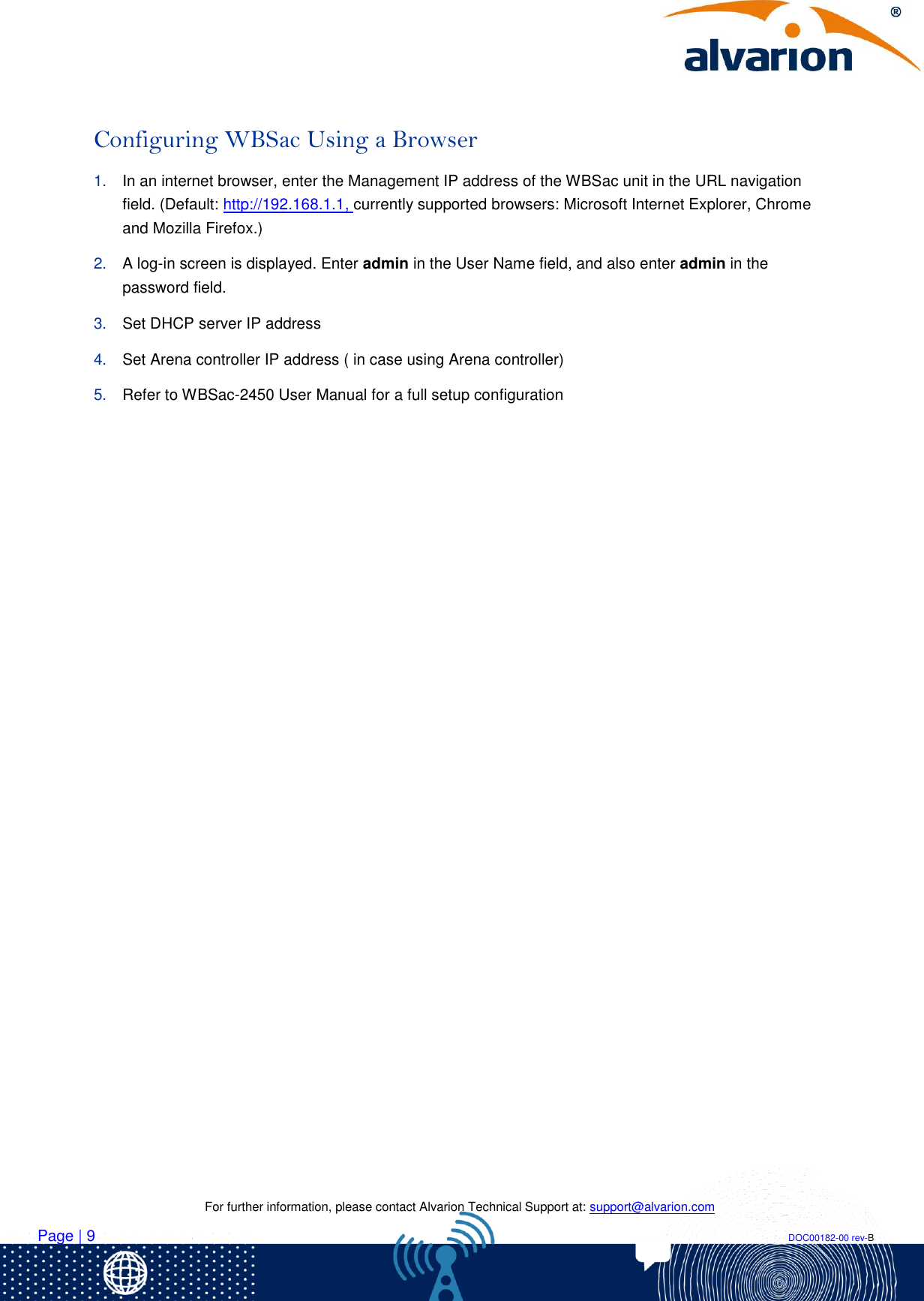    For further information, please contact Alvarion Technical Support at: support@alvarion.com Page | 9                                                                                                                                                                DOC00182-00 rev-B  Configuring WBSac Using a Browser 1. In an internet browser, enter the Management IP address of the WBSac unit in the URL navigation field. (Default: http://192.168.1.1, currently supported browsers: Microsoft Internet Explorer, Chrome and Mozilla Firefox.) 2. A log-in screen is displayed. Enter admin in the User Name field, and also enter admin in the password field. 3. Set DHCP server IP address 4. Set Arena controller IP address ( in case using Arena controller)  5. Refer to WBSac-2450 User Manual for a full setup configuration                       